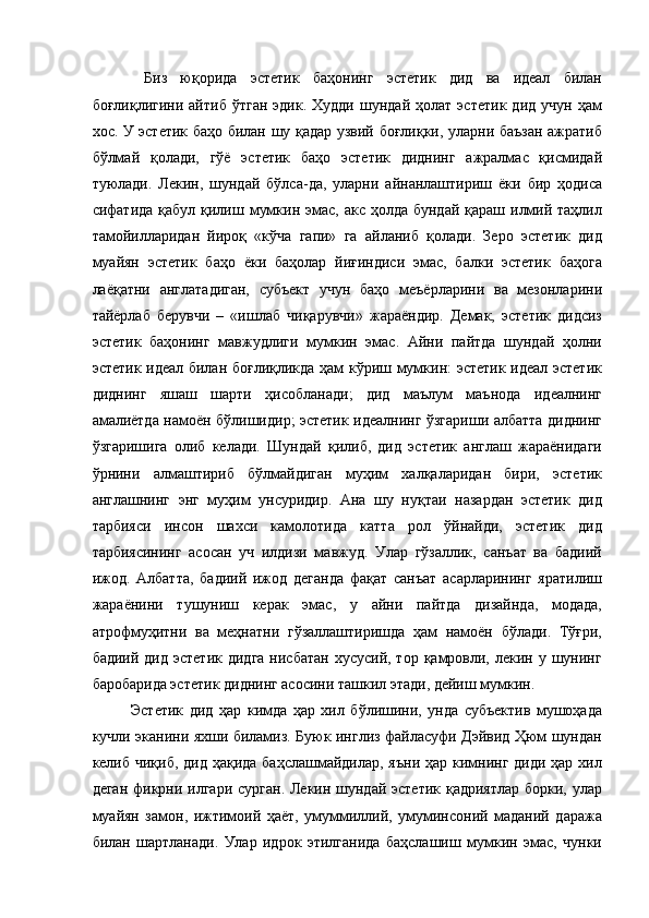   Биз   юқорида   эстетик   баҳонинг   эстетик   дид   ва   идеал   билан
боғлиқлигини   айтиб   ўтган   эдик.  Худди   шундай   ҳолат   эстетик   дид   учун   ҳам
хос. У эстетик баҳо билан шу қадар узвий боғлиқки, уларни баъзан ажратиб
бўлмай   қолади,   гўё   эстетик   баҳо   эстетик   диднинг   ажралмас   қисмидай
туюлади.   Лекин,   шундай   бўлса-да,   уларни   айнанлаштириш   ёки   бир   ҳодиса
сифатида қабул  қилиш мумкин эмас, акс ҳолда  бундай қараш илмий таҳлил
тамойилларидан   йироқ   «кўча   гапи»   га   айланиб   қолади.   Зеро   эстетик   дид
муайян   эстетик   баҳо   ёки   баҳолар   йиғиндиси   эмас,   балки   эстетик   баҳога
лаёқатни   англатадиган,   субъект   учун   баҳо   меъёрларини   ва   мезонларини
тайёрлаб   берувчи   –   «ишлаб   чиқарувчи»   жараёндир.   Демак,   эстетик   дидсиз
эстетик   баҳонинг   мавжудлиги   мумкин   эмас.   Айни   пайтда   шундай   ҳолни
эстетик идеал билан боғлиқликда ҳам кўриш мумкин: эстетик идеал эстетик
диднинг   яшаш   шарти   ҳисобланади;   дид   маълум   маънода   идеалнинг
амалиётда намоён бўлишидир; эстетик идеалнинг ўзгариши албатта диднинг
ўзгаришига   олиб   келади.   Шундай   қилиб,   дид   эстетик   англаш   жараёнидаги
ўрнини   алмаштириб   бўлмайдиган   муҳим   халқаларидан   бири,   эстетик
англашнинг   энг   муҳим   унсуридир.   Ана   шу   нуқтаи   назардан   эстетик   дид
тарбияси   инсон   шахси   камолотида   катта   рол   ўйнайди,   эстетик   дид
тарбиясининг   асосан   уч   илдизи   мавжуд.   Улар   гўзаллик,   санъат   ва   бадиий
ижод.   Албатта,   бадиий   ижод   деганда   фақат   санъат   асарларининг   яратилиш
жараёнини   тушуниш   керак   эмас,   у   айни   пайтда   дизайнда,   модада,
атрофмуҳитни   ва   меҳнатни   гўзаллаштиришда   ҳам   намоён   бўлади.   Тўғри,
бадиий  дид  эстетик  дидга  нисбатан  хусусий,  тор  қамровли,  лекин у  шунинг
баробарида эстетик диднинг асосини ташкил этади, дейиш мумкин. 
Эстетик   дид   ҳар   кимда   ҳар   хил   бўлишини,   унда   субъектив   мушоҳада
кучли эканини яхши биламиз. Буюк инглиз файласуфи Дэйвид Ҳюм шундан
келиб чиқиб, дид ҳақида баҳслашмайдилар, яъни ҳар кимнинг диди ҳар хил
деган фикрни илгари сурган. Лекин шундай эстетик қадриятлар  борки, улар
муайян   замон,   ижтимоий   ҳаёт,   умуммиллий,   умуминсоний   маданий   даража
билан   шартланади.   Улар   идрок   этилганида   баҳслашиш   мумкин   эмас,   чунки 