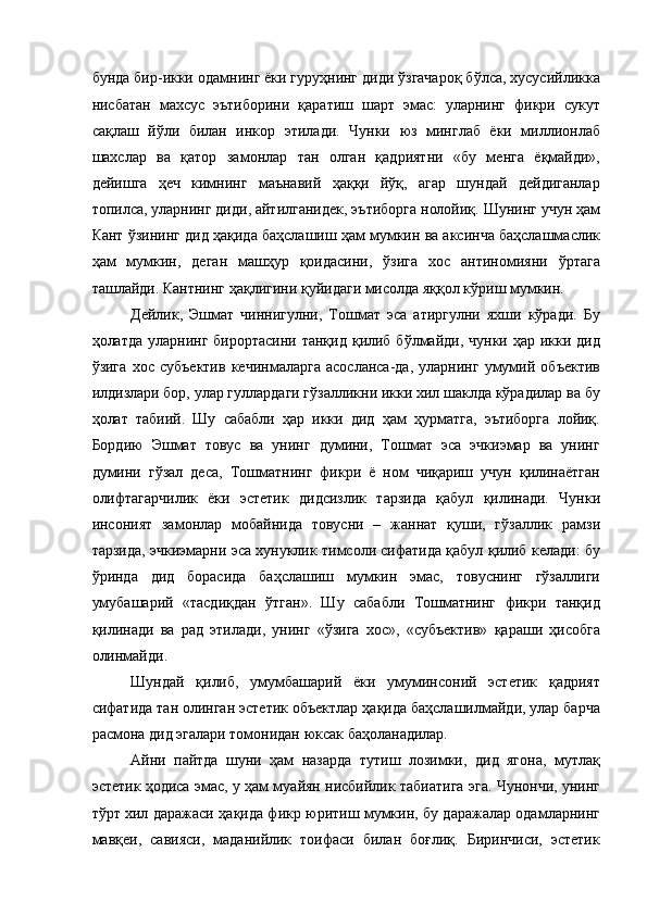 бунда бир-икки одамнинг ёки гуруҳнинг диди ўзгачароқ бўлса, хусусийликка
нисбатан   махсус   эътиборини   қаратиш   шарт   эмас:   уларнинг   фикри   сукут
сақлаш   йўли   билан   инкор   этилади.   Чунки   юз   минглаб   ёки   миллионлаб
шахслар   ва   қатор   замонлар   тан   олган   қадриятни   «бу   менга   ёқмайди»,
дейишга   ҳеч   кимнинг   маънавий   ҳаққи   йўқ,   агар   шундай   дейдиганлар
топилса, уларнинг диди, айтилганидек, эътиборга нолойиқ. Шунинг учун ҳам
Кант ўзининг дид ҳақида баҳслашиш ҳам мумкин ва аксинча баҳслашмаслик
ҳам   мумкин,   деган   машҳур   қоидасини,   ўзига   хос   антиномияни   ўртага
ташлайди. Кантнинг ҳақлигини қуйидаги мисолда яққол кўриш мумкин. 
Дейлик,   Эшмат   чиннигулни,   Тошмат   эса   атиргулни   яхши   кўради.   Бу
ҳолатда уларнинг  бирортасини танқид қилиб бўлмайди, чунки ҳар  икки дид
ўзига   хос   субъектив   кечинмаларга   асосланса-да,   уларнинг   умумий   объектив
илдизлари бор, улар гуллардаги гўзалликни икки хил шаклда кўрадилар ва бу
ҳолат   табиий.   Шу   сабабли   ҳар   икки   дид   ҳам   ҳурматга,   эътиборга   лойиқ.
Бордию   Эшмат   товус   ва   унинг   думини,   Тошмат   эса   эчкиэмар   ва   унинг
думини   гўзал   деса,   Тошматнинг   фикри   ё   ном   чиқариш   учун   қилинаётган
олифтагарчилик   ёки   эстетик   дидсизлик   тарзида   қабул   қилинади.   Чунки
инсоният   замонлар   мобайнида   товусни   –   жаннат   қуши,   гўзаллик   рамзи
тарзида, эчкиэмарни эса хунуклик тимсоли сифатида қабул қилиб келади: бу
ўринда   дид   борасида   баҳслашиш   мумкин   эмас,   товуснинг   гўзаллиги
умубашарий   «тасдиқдан   ўтган».   Шу   сабабли   Тошматнинг   фикри   танқид
қилинади   ва   рад   этилади,   унинг   «ўзига   хос»,   «субъектив»   қараши   ҳисобга
олинмайди. 
Шундай   қилиб,   умумбашарий   ёки   умуминсоний   эстетик   қадрият
сифатида тан олинган эстетик объектлар ҳақида баҳслашилмайди, улар барча
расмона дид эгалари томонидан юксак баҳоланадилар. 
Айни   пайтда   шуни   ҳам   назарда   тутиш   лозимки,   дид   ягона,   мутлақ
эстетик ҳодиса эмас, у ҳам муайян нисбийлик табиатига эга. Чунончи, унинг
тўрт хил даражаси ҳақида фикр юритиш мумкин, бу даражалар одамларнинг
мавқеи,   савияси,   маданийлик   тоифаси   билан   боғлиқ.   Биринчиси,   эстетик 