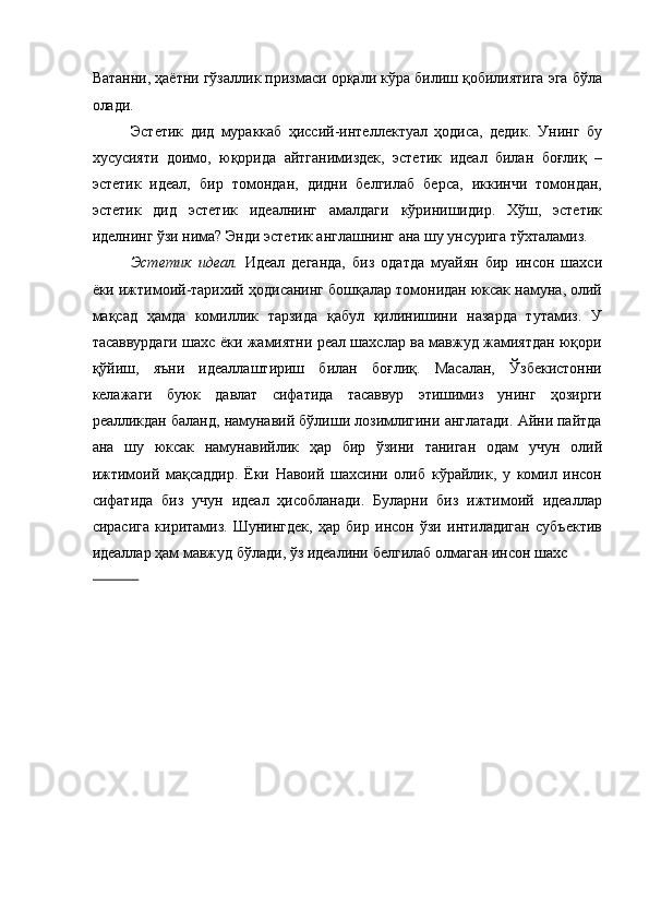 Ватанни, ҳаётни гўзаллик призмаси орқали кўра билиш қобилиятига эга бўла
олади. 
Эстетик   дид   мураккаб   ҳиссий-интеллектуал   ҳодиса,   дедик.   Унинг   бу
хусусияти   доимо,   юқорида   айтганимиздек,   эстетик   идеал   билан   боғлиқ   –
эстетик   идеал,   бир   томондан,   дидни   белгилаб   берса,   иккинчи   томондан,
эстетик   дид   эстетик   идеалнинг   амалдаги   кўринишидир.   Хўш,   эстетик
иделнинг ўзи нима? Энди эстетик англашнинг ана шу унсурига тўхталамиз. 
Эстетик   идеал.   Идеал   деганда,   биз   одатда   муайян   бир   инсон   шахси
ёки ижтимоий-тарихий ҳодисанинг бошқалар томонидан юксак намуна, олий
мақсад   ҳамда   комиллик   тарзида   қабул   қилинишини   назарда   тутамиз.   У
тасаввурдаги шахс ёки жамиятни реал шахслар ва мавжуд жамиятдан юқори
қўйиш,   яъни   идеаллаштириш   билан   боғлиқ.   Масалан,   Ўзбекистонни
келажаги   буюк   давлат   сифатида   тасаввур   этишимиз   унинг   ҳозирги
реалликдан баланд, намунавий бўлиши лозимлигини англатади. Айни пайтда
ана   шу   юксак   намунавийлик   ҳар   бир   ўзини   таниган   одам   учун   олий
ижтимоий   мақсаддир.   Ёки   Навоий   шахсини   олиб   кўрайлик,   у   комил   инсон
сифатида   биз   учун   идеал   ҳисобланади.   Буларни   биз   ижтимоий   идеаллар
сирасига   киритамиз.   Шунингдек,   ҳар   бир   инсон   ўзи   интиладиган   субъектив
идеаллар ҳам мавжуд бўлади, ўз идеалини белгилаб олмаган инсон шахс 
               