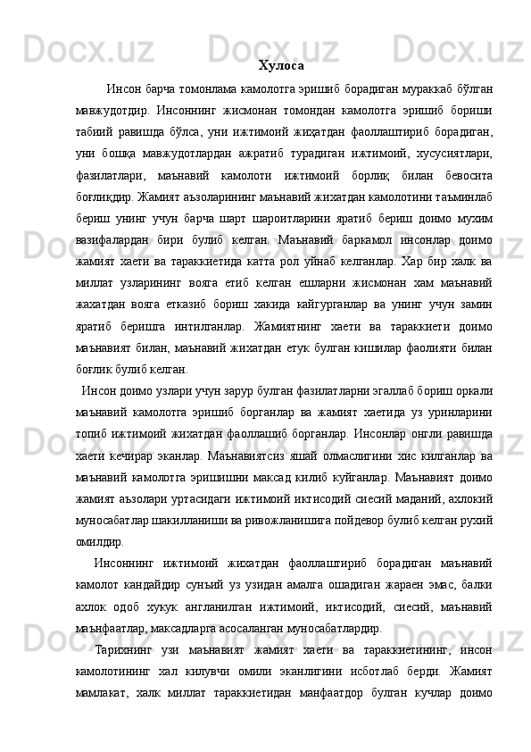 Хулоса 
Инсон барча томонлама камолотга эришиб борадиган мураккаб бўлган
мавжудотдир.   Инсоннинг   жисмонан   томондан   камолотга   эришиб   бориши
табиий   равишда   бўлса,   уни   ижтимоий   жиҳатдан   фаоллаштириб   борадиган,
уни   бошқа   мавжудотлардан   ажратиб   турадиган   ижтимоий,   хусусиятлари,
фазилатлари,   маънавий   камолоти   ижтимоий   борлиқ   билан   бевосита
боғлиқдир. Жамият аъзоларининг маънавий жихатдан камолотини таъминлаб
бериш   унинг   учун   барча   шарт   шароитларини   яратиб   бериш   доимо   мухим
вазифалардан   бири   булиб   келган.   Маънавий   баркамол   инсонлар   доимо
жамият   хаети   ва   тараккиетида   катта   рол   уйнаб   келганлар.   Хар   бир   халк   ва
миллат   узларининг   вояга   етиб   келган   ешларни   жисмонан   хам   маънавий
жахатдан   вояга   етказиб   бориш   хакида   кайгурганлар   ва   унинг   учун   замин
яратиб   беришга   интилганлар.   Жамиятнинг   хаети   ва   тараккиети   доимо
маънавият   билан,  маънавий   жихатдан  етук   булган  кишилар  фаолияти   билан
боғлик булиб келган. 
  Инсон доимо узлари учун зарур булган фазилатларни эгаллаб бориш оркали
маънавий   камолотга   эришиб   борганлар   ва   жамият   хаетида   уз   уринларини
топиб   ижтимоий   жихатдан   фаоллашиб   борганлар.   Инсонлар   онгли   равишда
хаети   кечирар   эканлар.   Маънавиятсиз   яшай   олмаслигини   хис   килганлар   ва
маънавий   камолотга   эришишни   максад   килиб   куйганлар.   Маънавият   доимо
жамият аъзолари уртасидаги ижтимоий иктисодий сиесий маданий, ахлокий
муносабатлар шакилланиши ва ривожланишига пойдевор булиб келган рухий
омилдир. 
    Инсоннинг   ижтимоий   жихатдан   фаоллаштириб   борадиган   маънавий
камолот   кандайдир   сунъий   уз   узидан   амалга   ошадиган   жараен   эмас,   балки
ахлок   одоб   хукук   англанилган   ижтимоий,   иктисодий,   сиесий,   маънавий
маънфаатлар, максадларга асосаланган муносабатлардир. 
    Тарихнинг   узи   маънавият   жамият   хаети   ва   тараккиетининг,   инсон
камолотининг   хал   килувчи   омили   эканлигини   исботлаб   берди.   Жамият
мамлакат,   халк   миллат   тараккиетидан   манфаатдор   булган   кучлар   доимо 