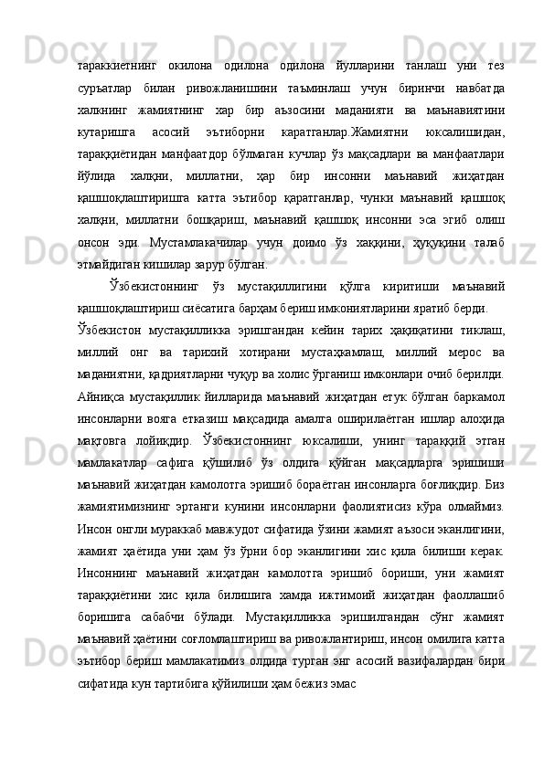 тараккиетнинг   окилона   одилона   одилона   йулларини   танлаш   уни   тез
суръатлар   билан   ривожланишини   таъминлаш   учун   биринчи   навбатда
халкнинг   жамиятнинг   хар   бир   аъзосини   маданияти   ва   маънавиятини
кутаришга   асосий   эътиборни   каратганлар.Жамиятни   юксалишидан,
тараққиётидан   манфаатдор   бўлмаган   кучлар   ўз   мақсадлари   ва   манфаатлари
йўлида   халқни,   миллатни,   ҳар   бир   инсонни   маънавий   жиҳатдан
қашшоқлаштиришга   катта   эътибор   қаратганлар,   чунки   маънавий   қашшоқ
халқни,   миллатни   бошқариш,   маънавий   қашшоқ   инсонни   эса   эгиб   олиш
онсон   эди.   Мустамлакачилар   учун   доимо   ўз   хаққини,   ҳуқуқини   талаб
этмайдиган кишилар зарур бўлган. 
Ўзбекистоннинг   ўз   мустақиллигини   қўлга   киритиши   маънавий
қашшоқлаштириш сиёсатига барҳам бериш имкониятларини яратиб берди. 
Ўзбекистон   мустақилликка   эришгандан   кейин   тарих   ҳақиқатини   тиклаш,
миллий   онг   ва   тарихий   хотирани   мустаҳкамлаш,   миллий   мерос   ва
маданиятни, қадриятларни чуқур ва холис ўрганиш имконлари очиб берилди.
Айниқса   мустақиллик   йилларида   маънавий   жиҳатдан   етук   бўлган   баркамол
инсонларни   вояга   етказиш   мақсадида   амалга   оширилаётган   ишлар   алоҳида
мақтовга   лойиқдир.   Ўзбекистоннинг   юксалиши,   унинг   тараққий   этган
мамлакатлар   сафига   қўшилиб   ўз   олдига   қўйган   мақсадларга   эришиши
маънавий жиҳатдан камолотга эришиб бораётган инсонларга боғлиқдир. Биз
жамиятимизнинг   эртанги   кунини   инсонларни   фаолиятисиз   кўра   олмаймиз.
Инсон онгли мураккаб мавжудот сифатида ўзини жамият аъзоси эканлигини,
жамият   ҳаётида   уни   ҳам   ўз   ўрни   бор   эканлигини   хис   қила   билиши   керак.
Инсоннинг   маънавий   жиҳатдан   камолотга   эришиб   бориши,   уни   жамият
тараққиётини   хис   қила   билишига   хамда   ижтимоий   жиҳатдан   фаоллашиб
боришига   сабабчи   бўлади.   Мустақилликка   эришилгандан   сўнг   жамият
маънавий ҳаётини соғломлаштириш ва ривожлантириш, инсон омилига катта
эътибор   бериш   мамлакатимиз   олдида   турган   энг   асосий   вазифалардан   бири
сифатида кун тартибига қўйилиши ҳам бежиз эмас  