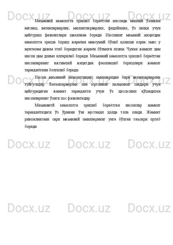 Маънавий   камолотга   эришиб   бораётган   инсонда   миллий   ўзликни
англаш,   ватанпарварлик,   миллатпарварлик,   фидойилик,   ўз   халқи   учун
қайғуриш   фазилатлари   шакллана   боради.   Инсонинг   маъавий   жиҳатдан
камолотга   эриша   бориш   жараёни   мавсумий   бўлиб   қолиши   керак   эмас   у
мунтазам   давом   этиб   борадиган   жараён   бўлмоғи   лозим.   Чунки   жамият   ҳам
инсон ҳам доимо илгарилаб  боради. Маънавий камолотга эришиб бораётган
инсонларнинг   ижтимоий   жиҳатдан   фаоллашиб   боришлари   жамият
тараққиётини белгилиб беради. 
Инсон   маънавий   камолотининг   омилларидан   бири   ватанпарварлик
туйғусидир.   Ватанпарварлик   она   юртининг   халқининг   тақдири   учун
қайғурадиган   жамият   тараққиёти   учун   ўз   ҳиссасини   қўшадиган
инсонларнинг ўзиги хос фазилатидир. 
Маънавитй   камолотга   эришиб   бораётган   инсонлар   жамият
тараққиётидаги   ўз   ўрнини   ўзи   мустақил   ҳолда   топа   олади.   Жамият
ривожлангани   сари   маънавий   омилларнинг   унга   бўлган   таъсири   ортиб
боради. 
 
  