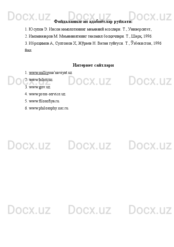 Фойдаланилган адабиётлар руйхати:
1. Юсупов Э. Инсон камолотининг маънавий асослари. Т., Университет, 
2. Имомназаров М. Маънавиятнинг такомил босқичлари. Т., Шарқ, 1996. 
3. Иброҳимов А, Султонов Х, Жўраев Н. Ватан туйғуси. Т., Ўзбекистон, 1996
йил. 
 
Интернет сайтлари 
1. www.milliy    m a’naviyat.uz 
2. www.bilim.uz. 
3. www.gov.uz. 
4. www.press-service.uz. 
5. www.filosofiya.ru. 
6. www.philosophy.nsc.ru. 
 
 
  