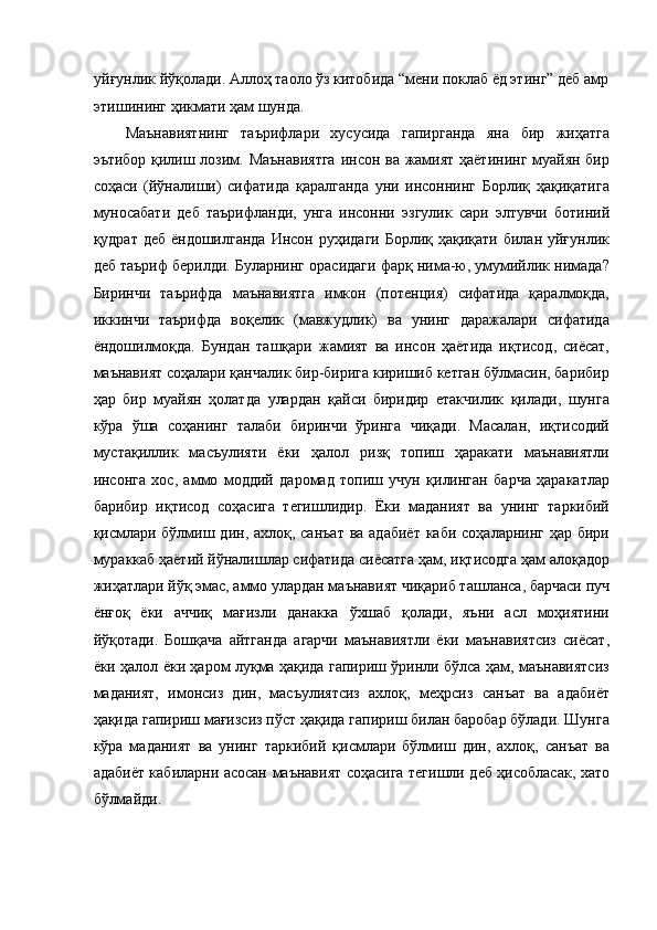 уйғунлик йўқолади. Аллоҳ таоло ўз китобида “мени поклаб ёд этинг” деб амр
этишининг ҳикмати ҳам шунда. 
Маънавиятнинг   таърифлари   хусусида   гапирганда   яна   бир   жиҳатга
эътибор қилиш лозим. Маънавиятга  инсон ва жамият ҳаётининг муайян бир
соҳаси   (йўналиши)   сифатида   қаралганда   уни   инсоннинг   Борлиқ   ҳақиқатига
муносабати   деб   таърифланди,   унга   инсонни   эзгулик   сари   элтувчи   ботиний
қудрат деб  ёндошилганда  Инсон руҳидаги  Борлиқ ҳақиқати билан уйғунлик
деб таъриф берилди. Буларнинг орасидаги фарқ нима-ю, умумийлик нимада?
Биринчи   таърифда   маънавиятга   имкон   (потенция)   сифатида   қаралмоқда,
иккинчи   таърифда   воқелик   (мавжудлик)   ва   унинг   даражалари   сифатида
ёндошилмоқда.   Бундан   ташқари   жамият   ва   инсон   ҳаётида   иқтисод,   сиёсат,
маънавият соҳалари қанчалик бир-бирига киришиб кетган бўлмасин, барибир
ҳар   бир   муайян   ҳолатда   улардан   қайси   биридир   етакчилик   қилади,   шунга
кўра   ўша   соҳанинг   талаби   биринчи   ўринга   чиқади.   Масалан,   иқтисодий
мустақиллик   масъулияти   ёки   ҳалол   ризқ   топиш   ҳаракати   маънавиятли
инсонга   хос,   аммо   моддий   даромад   топиш   учун   қилинган   барча   ҳаракатлар
барибир   иқтисод   соҳасига   тегишлидир.   Ёки   маданият   ва   унинг   таркибий
қисмлари бўлмиш дин, ахлоқ, санъат  ва адабиёт  каби  соҳаларнинг ҳар бири
мураккаб ҳаётий йўналишлар сифатида сиёсатга ҳам, иқтисодга ҳам алоқадор
жиҳатлари йўқ эмас, аммо улардан маънавият чиқариб ташланса, барчаси пуч
ёнғоқ   ёки   аччиқ   мағизли   данакка   ўхшаб   қолади,   яъни   асл   моҳиятини
йўқотади.   Бошқача   айтганда   агарчи   маънавиятли   ёки   маънавиятсиз   сиёсат,
ёки ҳалол ёки ҳаром луқма ҳақида гапириш ўринли бўлса ҳам, маънавиятсиз
маданият,   имонсиз   дин,   масъулиятсиз   ахлоқ,   меҳрсиз   санъат   ва   адабиёт
ҳақида гапириш мағизсиз пўст ҳақида гапириш билан баробар бўлади. Шунга
кўра   маданият   ва   унинг   таркибий   қисмлари   бўлмиш   дин,   ахлоқ,   санъат   ва
адабиёт кабиларни асосан маънавият соҳасига тегишли деб ҳисобласак, хато
бўлмайди. 
 
  