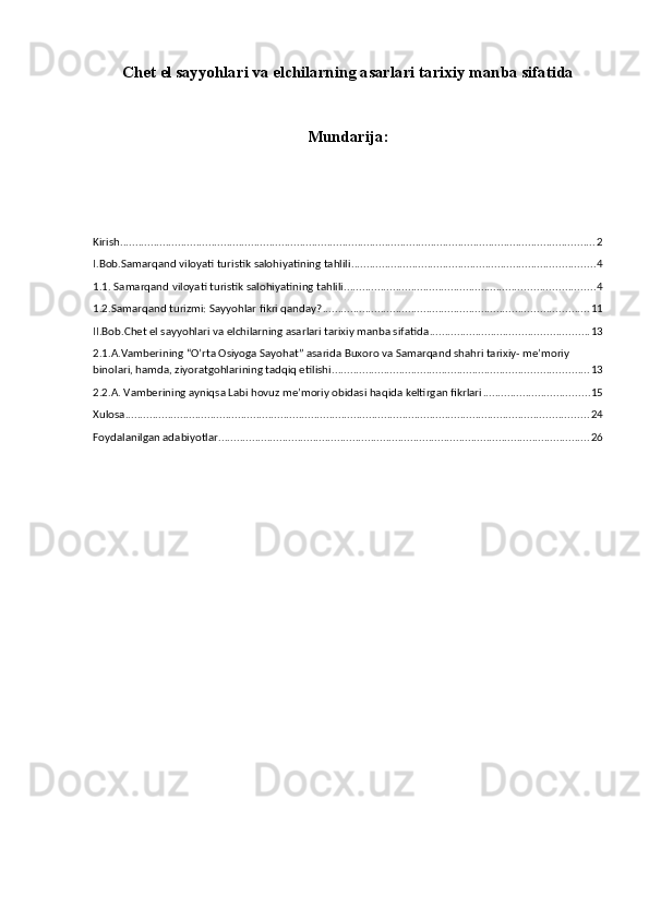 Chet el sayyohlari va elchilarning asarlari tarixiy manba sifatida
Mundarija:
Kirish ............................................................................................................................................................ 2
I.Bob.Samarqand viloyati turistik salohiyatining tahlili ................................................................................ 4
1.1. Samarqand viloyati turistik salohiyatining tahlili .................................................................................. 4
1.2.Samarqand turizmi: Sayyohlar fikri qanday? ....................................................................................... 11
II.Bob.Chet el sayyohlari va elchilarning asarlari tarixiy manba sifatida .................................................... 13
2.1.A.Vamberining “O’rta Osiyoga Sayohat” asarida Buxoro va Samarqand shahri tarixiy- me’moriy 
binolari, hamda, ziyoratgohlarining tadqiq etilishi .................................................................................... 13
2.2.A. Vamberining ayniqsa Labi hovuz me’moriy obidasi haqida keltirgan fikrlari ................................... 15
Xulosa ........................................................................................................................................................ 24
Foydalanilgan adabiyotlar .......................................................................................................................... 26
  