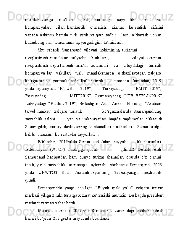 mamlakatlariga 	  ma’lum	 	  qilish,   xorijdagi	 	  sayyohlik	 	  firma	 	  va	 
kompaniyalari	
 	  bilan   hamkorlik	   o‘rnatish,	   xizmat	 	  ko rsatish	 	  sifatini	ʻ
yanada	
 oshirish	 hamda	 turli	 yirik	 xalqaro	 tadbir   larni	 o tkazish	 uchun	 	ʻ
hududning	
 har	 tomonlama tayyorgarligini	 ta’minlash.
Shu	
 sababli	 Samarqand	 viloyati	 hokimining	 turizmni	 
rivojlantirish	
 masalalari	 bo‘yicha	 o‘rinbosari,   viloyat	 turizmni	 
rivojlantirish	
 departamenti	 mas’ul   xodimlari	 	  va	 	  viloyatdagi	 	  turistik	 
kompaniya   lar	
   vakillari	   turli	   mamlakatlarda	   o‘tkazilayotgan   xalqaro	 
ko‘rgazma	
 va	 yarmarkalarda	 faol	 ishtirok   etmoqda.	 Jumladan,	 2019	 
yilda	
 Ispaniyada	 “FITUR   2019”,	 	  Turkiyadagi	 	  “EMITT 2019”,	 
Rossiyadagi   “MITT 2019”,	
 Germaniyadagi	 “ITB	 BERLIN 2019”,
Latviyadagi	
 “Balttour 2019”,	 Birlashgan	 Arab	 Amir   liklaridagi	 “Arabian	 
tarvel	
 market”	 xalqaro	 turistik   ko‘rgazmalarida	 Samarqandning	 
sayyohlik	
 salohi   yati	 va	 imkoniyatlari	 haqida	 taqdimotlar	 o‘tkazildi.
Shuningdek,	
 xorijiy	 davlatlarning	 telekanallari	 ijodkorlari	 	  Samarqandga	 
kelib,	
  maxsus	  ko‘rsatuvlar tayyorladi	 .
E’tiborlisi,	
 2019 yilda	 Samarqand	 Jahon	 sayyoh   lik	 shaharlari	 
federatsiyasi	
 (WTCF)	 a’zoligiga	 qabul   qilindi2.	 Demak,	 endi	 
Samarqand	
 haqiqatdan	 ham   dunyo	 turizm	 shaharlari	 orasida	 o‘z	 o‘rnini	 
topib, yirik	
  sayyohlik	  markaziga	  aylanishi	  shubhasiz. Samarqand	  2023 -
yilda	
   UNWTO3	   Bosh	   Assamb   leyasining	   25 sessiyasiga	   mezbonlik	 
qiladi.
Samarqandda   yangi   ochilgan   “ Buyuk   ipak   yo ‘ li ”   xalqaro   turizm
markazi   yiliga  2  mln   turistga   xizmat   ko ‘ rsatishi   mumkin . Bu   haqda prezident
matbuot xizmati   xabar berdi .
Majmua   qurilishi   2019-yili   Samarqand   tumanidagi   eshkak   eshish
kanali bo‘yida, 212 gektar maydonda boshlandi. 