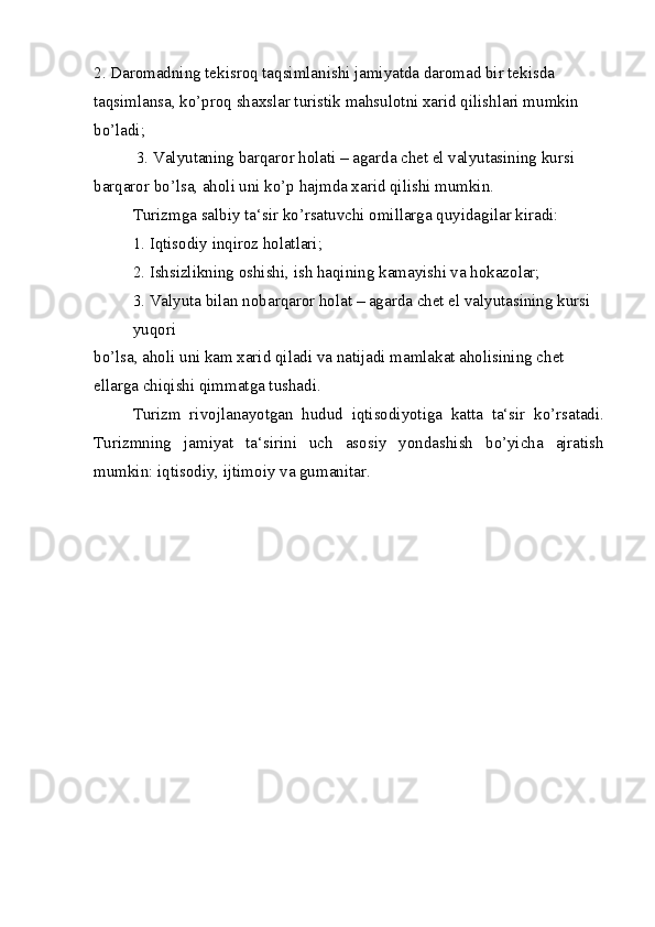 2. Daromadning tekisroq taqsimlanishi jamiyatda daromad bir tekisda
taqsimlansa, ko’proq shaxslar turistik mahsulotni xarid qilishlari mumkin 
bo’ladi;
  3. Valyutaning barqaror holati – agarda chet el valyutasining kursi 
barqaror bo’lsa, aholi uni ko’p hajmda xarid qilishi mumkin.
Turizmga salbiy ta‘sir ko’rsatuvchi omillarga quyidagilar kiradi:
1. Iqtisodiy inqiroz holatlari;
2. Ishsizlikning oshishi, ish haqining kamayishi va hokazolar;
3. Valyuta bilan nobarqaror holat – agarda chet el valyutasining kursi 
yuqori
bo’lsa, aholi uni kam xarid qiladi va natijadi mamlakat aholisining chet 
ellarga chiqishi qimmatga tushadi.
Turizm   rivojlanayotgan   hudud   iqtisodiyotiga   katta   ta‘sir   ko’rsatadi.
Turizmning   jamiyat   ta‘sirini   uch   asosiy   yondashish   bo’yicha   ajratish
mumkin: iqtisodiy, ijtimoiy va gumanitar.
  