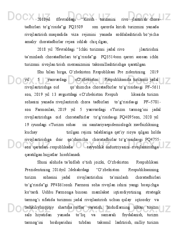 2018 yil 	  6 fevraldagi	 	  “Kirish	 	  turizmini	 	  rivo   jlantirish	 chora -
tadbirlari	
 to‘g‘risida”gi	 PQ 3509   son	 qarorda	 kirish	 turizmini	 yanada	 
rivojlantirish  maqsadida	
  viza	  rejimini	  yanada	  soddalashtirish bo‘yicha	 
amaliy	
 chora tadbirlar	 rejasi	 ishlab	 chiq  ilgan;
2018	
 yil	 7 fevraldagi	 “Ichki	 turizmni	 jadal	 rivo   jlantirishni	 
ta’minlash	
 chora tadbirlari	 to‘g‘risida”gi   PQ 3514 son	 qarori	 asosan	 ichki	 
turizmni	
 rivojlan  tirish	 mexanizmini	 takomillashtirishga	 qaratilgan.
Shu	
 bilan	 birga,	 O’zbekiston	 Respublikasi	 Pre   zidentining	   2019	 
yil	
 	  5	 	  yanvardagi	 	  «O‘zbekiston   Respublikasida	 turizmni	 jadal	 
rivojlantirishga	
 oid   qo‘shimcha	 chora tadbirlar	 to‘g‘risida»gi	 PF–5611
son,	
 2019	 yil	 13	 avgustdagi	 «O‘zbekiston	 Respub   likasida	 turizm	 
sohasini	
 yanada	 rivojlantirish	 chora   tadbirlari	 	  to‘g‘risida»gi	 	  PF–5781 -
son	
   Farmonlari,   2019	   yil	   5	   yanvardagi	   «Turizm	   tarmog‘ini	   jadal
rivojlantirishga	
   oid	   chora tadbirlar	   to‘g‘risida»gi   PQ 4095 son,	 2020	 yil	 
19	
 iyundagi	 «Turizm	 sohas   ini	 sanitariya epidemiologik	 xavfsizlikning	 
kuchay   tirilgan	
 rejimi	 talablariga	 qat’iy	 rioya	 qilgan	 holda
rivojlantirishga	
   doir	   qo‘shimcha	   chora tadbirlar   to‘g‘risida»gi	 PQ 4755 -
son	
 qarorlari	 respublikada   sayyohlik	 industriyasini	 rivojlantirishga	 
qaratilgan hujjatlar	
 hisoblanadi.
Shuni	
 alohida	 ta’kidlab	 o‘tish	 joizki,	 O‘zbekiston   Respublikasi	 
Prezidentining	
 2016 yil	 2 dekabrdagi   “O‘zbekiston	 	  Respublikasining	 
turizm	
 	  sohasini   jadal	 	  rivojlantirishni	 	  ta’minlash	 	  chora tadbirlari
to‘g‘risida”gi	
 PF 4861 sonli	 Farmoni	 soha	 rivojlan   ishini	 yangi	 bosqichga	 
ko‘tardi.	
 Ushbu	 Farmonga   binoan	   mamlakat	   iqtisodiyotining	   strategik
tarmog‘i	
 sifatida	 turizmni	 jadal	 rivojlantirish	 uchun   qulay	   iqtisodiy	   va	 
tashkiliy huquqiy	
   shart sha   roitlar	   yaratish,	   hududlarning	   ulkan	   turizm	 
salo   hiyatidan	
 	  yanada	 	  to‘liq	 	  va	 	  samarali	 	  foydalanish,   turizm	 
tarmog‘ini	
 	  boshqarishni	 	  tubdan	 	  takomil   lashtirish,	 milliy	 turizm	  