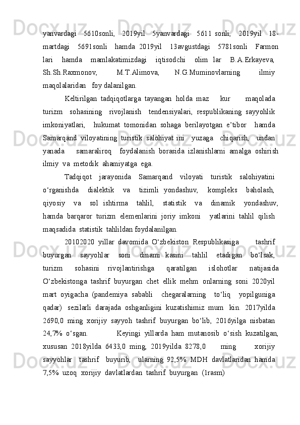 yanvardagi     5610 sonli,     2019 yil     5 yanvardagi     5611   sonli,     2019 yil     18 -
martdagi     5691 sonli     hamda   2019 yil     13 avgustdagi     5781 sonli     Farmon
lari     hamda     mamlakatimizdagi     iqtisodchi     olim   lar     B.A.Erkayeva,  
Sh.Sh.Raxmonov,     M.T.Alimova,   N.G.Muminovlarning     ilmiy  
maqolalaridan    foy  dalanilgan.
Keltirilgan   tadqiqotlarga   tayangan   holda   maz   kur     maqolada  
turizm     sohasining     rivojlanish     tendensiyalari,   respublikaning   sayyohlik  
imkoniyatlari,   hukumat   tomonidan   sohaga   berilayotgan   e’tibor   hamda  
Samarqand   viloyatining   turistik   salohiyat   ini     yuzaga     chiqarish,     undan  
yanada     samaraliroq   foydalanish   borasida   izlanishlarni   amalga   oshirish
ilmiy   va   metodik   ahamiyatga   ega.
Tadqiqot     jarayonida     Samarqand     viloyati     turistik     salohiyatini  
o‘rganishda     dialektik     va     tizimli   yondashuv,     kompleks     baholash,  
qiyosiy     va     sol   ishtirma     tahlil,     statistik     va     dinamik     yondashuv,
hamda   barqaror   turizm   elemenlarini   joriy   imkoni   yatlarini   tahlil   qilish  
maqsadida   statistik   tahlildan foydalanilgan.
2010 2020   yillar   davomida   O‘zbekiston   Respublikasiga     tashrif  
buyurgan     sayyohlar     soni     dinami   kasini     tahlil     etadigan     bo‘lsak,  
turizm     sohasini   rivojlantirishga     qaratilgan     islohotlar     natijasida
O‘zbekistonga   tashrif   buyurgan   chet   ellik   mehm   onlarning   soni   2020 yil  
mart   oyigacha   (pandemiya   sababli     chegaralarning     to‘liq     yopilguniga  
qadar)   sezilarli   darajada   oshganligini   kuzatishimiz   mum   kin.   2017 yilda  
2690,0   ming   xorijiy   sayyoh   tashrif   buyurgan   bo‘lib,   2016 yilga   nisbatan  
24,7%   o‘sgan.   Keyingi   yillarda   ham   mutanosib   o‘sish   kuzatilgan,
xususan   2018 yilda   6433,0   ming,   2019 yilda   8278,0   ming     xorijiy  
sayyohlar     tashrif     buyurib,     ularning   92,5%   MDH   davlatlaridan   hamda  
7,5%   uzoq   xorijiy   davlatlardan   tashrif   buyurgan   (1 rasm)   