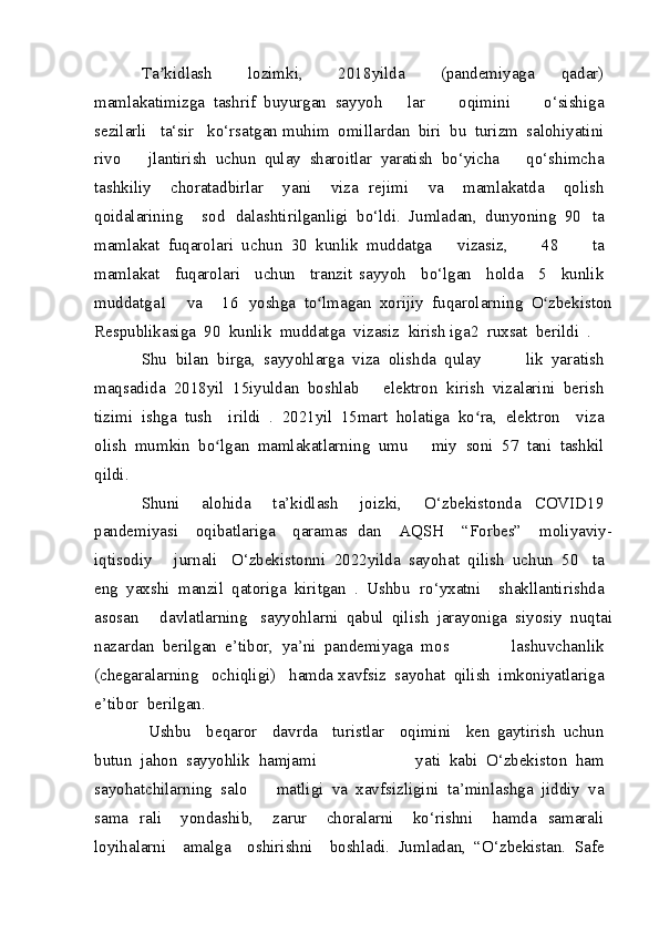 Ta kidlashʼ     lozimki,     2018 yilda     (pandemiyaga   qadar)  
mamlakatimizga   tashrif   buyurgan   sayyoh   lar     oqimini     o‘sishiga  
sezilarli    ta‘sir    ko‘rsatgan muhim   omillardan   biri   bu   turizm   salohiyatini  
rivo   jlantirish   uchun   qulay   sharoitlar   yaratish   bo‘yicha   qo‘shimcha  
tashkiliy     chora tadbirlar     yani     viza   rejimi     va     mamlakatda     qolish  
qoidalarining     sod   dalashtirilganligi   bo‘ldi.  	
Jumladan,	 dunyoning	 90   ta	 
mamlakat	
 fuqarolari	 uchun	 30	 kunlik	 muddatga   vizasiz,	 	  48	 	  ta	 
mamlakat	
   fuqarolari	   uchun	   tranzit   sayyoh	   bo‘lgan	   holda	   5	   kunlik	 
muddatga1	
 	  va	 	  16   yoshga	 to lmagan	 xorijiy	 fuqarolarning	 O zbekiston	ʻ ʻ
Respublikasiga	
 90	 kunlik	 muddatga	 vizasiz	 kirish  iga2	 ruxsat	 berildi	 .
Shu	
 bilan	 birga,	 sayyohlarga	 viza	 olishda	 qulay   lik	 yaratish	 
maqsadida	
 2018 yil	 15 iyuldan	 boshlab   elektron	 kirish	 vizalarini	 berish	 
tizimi	
 ishga	 tush   irildi	 .  2021 yil   15 mart   holatiga   ko ra,	ʻ   elektron   viza  
olish   mumkin   bo lgan	
ʻ   mamlakatlarning   umu   miy   soni   57   tani   tashkil  
qildi.
Shuni     alohida     ta’kidlash     joizki,     O‘zbekistonda   COVID 19  
pandemiyasi     oqibatlariga     qaramas   dan     AQSH     “Forbes”     moliyaviy -
iqtisodiy     jurnali   O‘zbekistonni   2022 yilda   sayohat   qilish   uchun   50   ta  
eng   yaxshi   manzil   qatoriga   kiritgan   .  	
Ushbu   ro‘yxatni	   shakllantirishda	 
asosan	
 	  davlatlarning   sayyohlarni	 qabul	 qilish	 jarayoniga	 siyosiy	 nuqtai
nazardan	
 berilgan	 e’tibor,	 ya’ni	 pandemiyaga	 mos   lashuvchanlik	 
(chegaralarning	
  ochiqligi)	  hamda xavfsiz	 sayohat	 qilish	 imkoniyatlariga	 
e’tibor	
 berilgan.
  Ushbu	
   beqaror	   davrda	   turistlar	   oqimini	   ken   gaytirish	 uchun	 
butun	
 jahon	 sayyohlik	 hamjami   yati	 kabi	 O‘zbekiston	 ham	 
sayohatchilarning	
 salo   matligi	 va	 xavfsizligini	 ta’minlashga	 jiddiy	 va	 
sama   rali	
 	  yondashib,	 	  zarur	 	  choralarni	 	  ko‘rishni	 	  hamda   samarali	 
loyihalarni	
   amalga	   oshirishni	   boshladi.   Jumladan,	 “O‘zbekistan.	 Safe	  