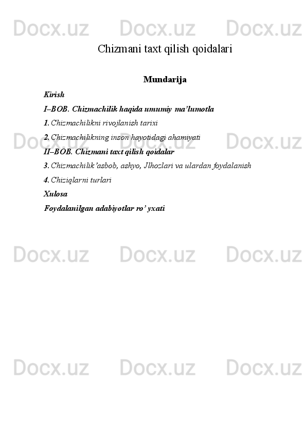 Chizmani taxt qilish qoidalari
Mundarija
Kirish  
I–BOB. Chizmachilik haqida umumiy   ma’lumotla 
1. Chizmachilikni rivojlanish tarixi 
2. Chizmachilikning inson hayotidagi ahamiyati 
II–BOB. Chizmani taxt qilish qoidalar  
3. Chizmachilik’asbob, ashyo, Jlhozlari va ulardan foydalanish 
4. Chiziqlarni turlari 
Xulosa 
Foydalanilgan adabiyotlar ro’ yxati 
 
 
  