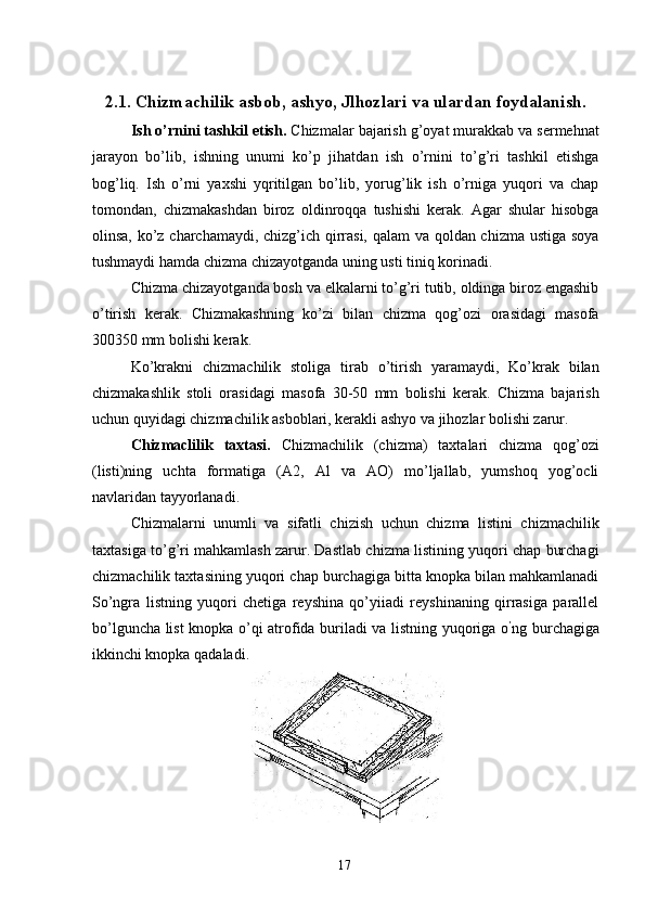 2.1. Chizmachilik asbob, ashyo, Jlhozlari va ulardan foydalanish. 
Ish o’rnini tashkil etish.  Chizmalar bajarish g’oyat murakkab va sermehnat
jarayon   bo’lib,   ishning   unumi   ko’p   jihatdan   ish   o’rnini   to’g’ri   tashkil   etishga
bog’liq.   Ish   o’rni   yaxshi   yqritilgan   bo’lib,   yorug’lik   ish   o’rniga   yuqori   va   chap
tomondan,   chizmakashdan   biroz   oldinroqqa   tushishi   kerak.   Agar   shular   hisobga
olinsa, ko’z charchamaydi, chizg’ich qirrasi, qalam  va qoldan chizma ustiga soya
tushmaydi hamda chizma chizayotganda uning usti tiniq korinadi. 
Chizma chizayotganda bosh va elkalarni to’g’ri tutib, oldinga biroz engashib
o’tirish   kerak.   Chizmakashning   ko’zi   bilan   chizma   qog’ozi   orasidagi   masofa
300350 mm bolishi kerak. 
Ko’krakni   chizmachilik   stoliga   tirab   o’tirish   yaramaydi,   Ko’krak   bilan
chizmakashlik   stoli   orasidagi   masofa   30-50   mm   bolishi   kerak.   Chizma   bajarish
uchun quyidagi chizmachilik asboblari, kerakli ashyo va jihozlar bolishi zarur. 
Chizmaclilik   taxtasi.   Chizmachilik   (chizma)   taxtalari   chizma   qog’ozi
(listi)ning   uchta   formatiga   (A2,   Al   va   AO)   mo’ljallab,   yumshoq   yog’ocli
navlaridan tayyorlanadi. 
Chizmalarni   unumli   va   sifatli   chizish   uchun   chizma   listini   chizmachilik
taxtasiga to’g’ri mahkamlash zarur. Dastlab chizma listining yuqori chap burchagi
chizmachilik taxtasining yuqori chap burchagiga bitta knopka bilan mahkamlanadi
So’ngra   listning   yuqori   chetiga   reyshina   qo’yiiadi   reyshinaning   qirrasiga   parallel
bo’lguncha list knopka o’qi atrofida buriladi va listning yuqoriga o ’
ng burchagiga
ikkinchi knopka qadaladi. 
 
  17   