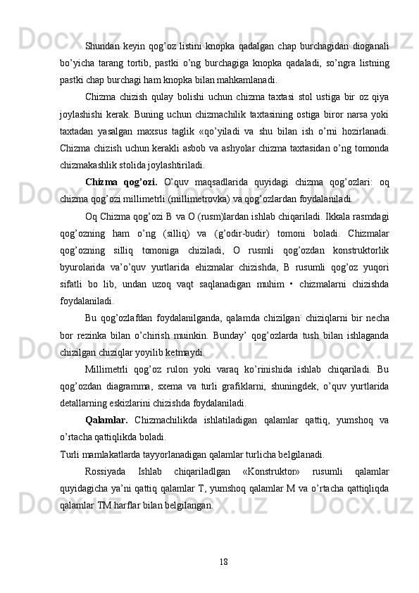 Shundan   keyin   qog’oz   listini   knopka   qadalgan   chap   burchagidan   dioganali
bo’yicha   tarang   tortib,   pastki   o’ng   burchagiga   knopka   qadaladi,   so’ngra   listning
pastki chap burchagi ham knopka bilan mahkamlanadi. 
Chizma   chizish   qulay   bolishi   uchun   chizma   taxtasi   stol   ustiga   bir   oz   qiya
joylashishi   kerak.   Buning   uchun   chizmachilik   taxtasining   ostiga   biror   narsa   yoki
taxtadan   yasalgan   maxsus   taglik   «qo’yiladi   va   shu   bilan   ish   o’rni   hozirlanadi.
Chizma chizish uchun kerakli asbob va ashyolar chizma taxtasidan o’ng tomonda
chizmakashlik stolida joylashtiriladi. 
Chizma   qog’ozi.   O’quv   maqsadlarida   quyidagi   chizma   qog’ozlari:   oq
chizma qog’ozi millimetrli (millimetrovka) va qog’ozlardan foydalaniladi. 
Oq Chizma qog’ozi B va O (rusm)lardan ishlab chiqariladi. Ikkala rasmdagi
qog’ozning   ham   o’ng   (silliq)   va   (g’odir-budir)   tomoni   boladi.   Chizmalar
qog’ozning   silliq   tomoniga   chiziladi,   O   rusmli   qog’ozdan   konstruktorlik
byurolarida   va’o’quv   yurtlarida   ehizmalar   chizishda,   B   rusumli   qog’oz   yuqori
sifatli   bo   lib,   undan   uzoq   vaqt   saqlanadigan   muhim   •   chizmalarni   chizishda
foydalaniladi. 
Bu   qog’ozlafdan   foydalanilganda,   qalamda   chizilgan :
  chiziqlarni   bir   necha
bor   rezinka   bilan   o’chirish   muinkin.   Bunday’   qog’ozlarda   tush   bilan   ishlaganda
chizilgan chiziqlar yoyilib ketmaydi. 
Millimetrli   qog’oz   rulon   yoki   varaq   ko’rinishida   ishlab   chiqariladi.   Bu
qog’ozdan   diagramma,   sxema   va   turli   grafiklarni,   shuningdek,   o’quv   yurtlarida
detallarning eskizlarini chizishda foydalaniladi. 
Qalamlar.   Chizmachilikda   ishlatiladigan   qalamlar   qattiq,   yumshoq   va
o’rtacha qattiqlikda boladi. 
Turli mamlakatlarda tayyorlanadigan qalamlar turlicha belgilanadi. 
Rossiyada   Ishlab   chiqariladlgan   «Konstruktor»   rusumli   qalamlar
quyidagicha ya’ni qattiq qalamlar T, yumshoq qalamlar M va o’rtacha qattiqliqda
qalamlar TM harflar bilan belgilangan. 
  18   