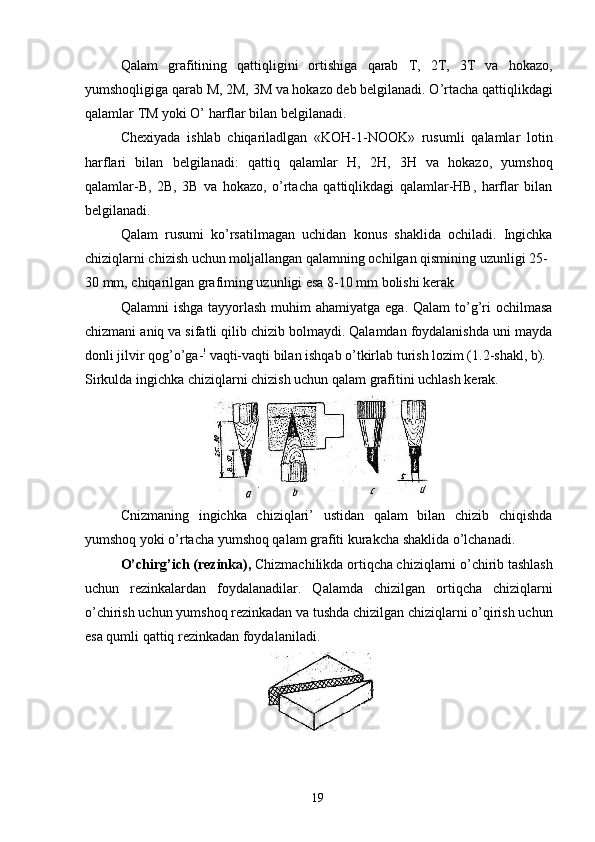 Qalam   grafitining   qattiqligini   ortishiga   qarab   T,   2T,   3T   va   hokazo,
yumshoqligiga qarab M, 2M, 3M va hokazo deb belgilanadi. O’rtacha qattiqlikdagi
qalamlar TM yoki O’ harflar bilan belgilanadi. 
Chexiyada   ishlab   chiqariladlgan   «KOH-1-NOOK»   rusumli   qalamlar   lotin
harflari   bilan   belgilanadi:   qattiq   qalamlar   H,   2H,   3H   va   hokazo,   yumshoq
qalamlar-B,   2B,   3B   va   hokazo,   o’rtacha   qattiqlikdagi   qalamlar-HB,   harflar   bilan
belgilanadi. 
Qalam   rusumi   ko’rsatilmagan   uchidan   konus   shaklida   ochiladi.   Ingichka
chiziqlarni chizish uchun moljallangan qalamning ochilgan qismining uzunligi 25-
30 mm, chiqarilgan grafiming uzunligi esa 8-10 mm bolishi kerak 
Qalamni  ishga  tayyorlash  muhim  ahamiyatga ega. Qalam  to’g’ri  ochilmasa
chizmani aniq va sifatli qilib chizib bolmaydi. Qalamdan foydalanishda uni mayda
donli jilvir qog’o’ga- !
 vaqti-vaqti bilan ishqab o’tkirlab turish lozim (1.2-shakl, b). 
Sirkulda ingichka chiziqlarni chizish uchun qalam grafitini uchlash kerak. 
 
Cnizmaning   ingichka   chiziqlari’   ustidan   qalam   bilan   chizib   chiqishda
yumshoq yoki o’rtacha yumshoq qalam grafiti kurakcha shaklida o’lchanadi. 
O’chirg’ich (rezinka),  Chizmachilikda ortiqcha chiziqlarni o’chirib tashlash
uchun   rezinkalardan   foydalanadilar.   Qalamda   chizilgan   ortiqcha   chiziqlarni
o’chirish uchun yumshoq rezinkadan va tushda chizilgan chiziqlarni o’qirish uchun
esa qumli qattiq rezinkadan foydalaniladi. 
 
  19