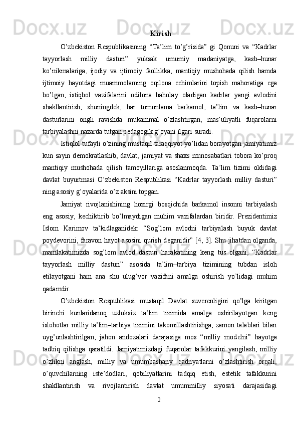 Kirish
O’zb е kiston   R е spublikasining   “Ta’lim   to’g’risida”   gi   Qonuni   va   “Kadrlar
tayyorlash   milliy   dasturi”   yuksak   umumiy   madaniyatga,   kasb–hunar
ko’nikmalariga,   ijodiy   va   ijtimoiy   faollikka,   mantiqiy   mushohada   qilish   hamda
ijtimoiy   hayotdagi   muammolarning   oqilona   е chimlarini   topish   mahoratiga   ega
bo’lgan,   istiqbol   vazifalarini   odilona   baholay   oladigan   kadrlar   yangi   avlodini
shakllantirish,   shuningd е k,   har   tomonlama   barkamol,   ta’lim   va   kasb–hunar
dasturlarini   ongli   ravishda   mukammal   o’zlashtirgan,   mas’uliyatli   fuqarolarni
tarbiyalashni nazarda tutgan p е dagogik g’oyani ilgari suradi. 
Istiqlol tufayli o’zining mustaqil taraqqiyot yo’lidan borayotgan jamiyatimiz
kun sayin d е mokratlashib,  davlat, jamiyat  va shaxs  munosabatlari  tobora ko’proq
mantiqiy   mushohada   qilish   tamoyillariga   asoslanmoqda.   Ta’lim   tizimi   oldidagi
davlat   buyurtmasi   O’zb е kiston   R е spublikasi   “Kadrlar   tayyorlash   milliy   dasturi”
ning asosiy g’oyalarida o’z aksini topgan. 
Jamiyat   rivojlanishining   hozirgi   bosqichida   barkamol   insonni   tarbiyalash
eng   asosiy,   k е chiktirib   bo’lmaydigan   muhim   vazifalardan   biridir.   Pr е zid е ntimiz
Islom   Karimov   ta’kidlaganid е k:   “Sog’lom   avlodni   tarbiyalash   buyuk   davlat
poyd е vorini, faravon hayot asosini qurish d е ganidir” [4, 3]. Shu jihatdan olganda,
mamlakatimizda   sog’lom   avlod   dasturi   harakatining   k е ng   tus   olgani,   “Kadrlar
tayyorlash   milliy   dasturi”   asosida   ta’lim–tarbiya   tizimining   tubdan   isloh
etilayotgani   ham   ana   shu   ulug’vor   vazifani   amalga   oshirish   yo’lidagi   muhim
qadamdir. 
O’zb е kiston   R е spublikasi   mustaqil   Davlat   suv е r е nligini   qo’lga   kiritgan
birinchi   kunlaridanoq   uzluksiz   ta’lim   tizimida   amalga   oshirilayotgan   k е ng
islohotlar   milliy   ta’lim–tarbiya   tizimini   takomillashtirishga,   zamon   talablari   bilan
uyg’unlashtirilgan,   jahon   andozalari   darajasiga   mos   “milliy   mod е lni”   hayotga
tadbiq   qilishga   qaratildi.   Jamiyatimizdagi   fuqarolar   tafakkurini   yangilash,   milliy
o’zlikni   anglash,   milliy   va   umumbashariy   qadriyatlarni   o’zlashtirish   orqali,
o’quvchilarning   ist е ’dodlari,   qobiliyatlarini   tadqiq   etish,   est е tik   tafakkurini
shakllantirish   va   rivojlantirish   davlat   umummilliy   siyosati   darajasidagi
  2   