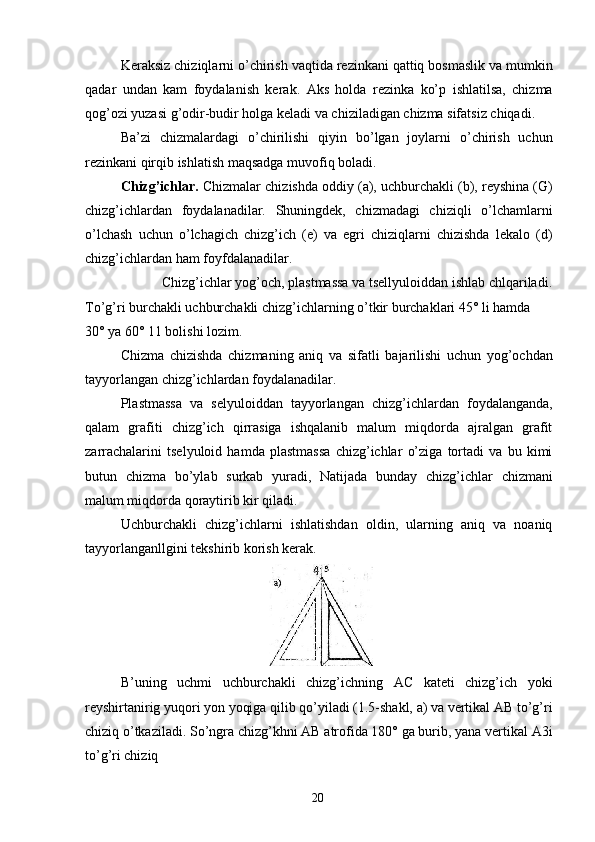 Keraksiz chiziqlarni o’chirish vaqtida rezinkani qattiq bosmaslik va mumkin
qadar   undan   kam   foydalanish   kerak.   Aks   holda   rezinka   ko’p   ishlatilsa,   chizma
qog’ozi yuzasi g’odir-budir holga keladi va chiziladigan chizma sifatsiz chiqadi. 
Ba’zi   chizmalardagi   o’chirilishi   qiyin   bo’lgan   joylarni   o’chirish   uchun
rezinkani qirqib ishlatish maqsadga muvofiq boladi. 
Chizg’ichlar.  Chizmalar chizishda oddiy (a), uchburchakli (b), reyshina (G)
chizg’ichlardan   foydalanadilar.   Shuningdek,   chizmadagi   chiziqli   o’lchamlarni
o’lchash   uchun   o’lchagich   chizg’ich   (e)   va   egri   chiziqlarni   chizishda   lekalo   (d)
chizg’ichlardan ham foyfdalanadilar. 
Chizg’ichlar yog’och, plastmassa va tsellyuloiddan ishlab chlqariladi. 
To’g’ri burchakli uchburchakli chizg’ichlarning o’tkir burchaklari 45° li hamda 
30° ya 60° 11 bolishi lozim. 
Chizma   chizishda   chizmaning   aniq   va   sifatli   bajarilishi   uchun   yog’ochdan
tayyorlangan chizg’ichlardan foydalanadilar. 
Plastmassa   va   selyuloiddan   tayyorlangan   chizg’ichlardan   foydalanganda,
qalam   grafiti   chizg’ich   qirrasiga   ishqalanib   malum   miqdorda   ajralgan   grafit
zarrachalarini   tselyuloid   hamda   plastmassa   chizg’ichlar   o’ziga   tortadi   va   bu   kimi
butun   chizma   bo’ylab   surkab   yuradi,   Natijada   bunday   chizg’ichlar   chizmani
malum miqdorda qoraytirib kir qiladi. 
Uchburchakli   chizg’ichlarni   ishlatishdan   oldin,   ularning   aniq   va   noaniq
tayyorlanganllgini tekshirib korish kerak. 
 
B’uning   uchmi   uchburchakli   chizg’ichning   AC   kateti   chizg’ich   yoki
reyshirtanirig yuqori yon yoqiga qilib qo’yiladi (1.5-shakl, a) va vertikal AB to’g’ri
chiziq o’tkaziladi. So’ngra chizg’khni AB atrofida 180° ga burib, yana vertikal A3i
to’g’ri chiziq  
  20