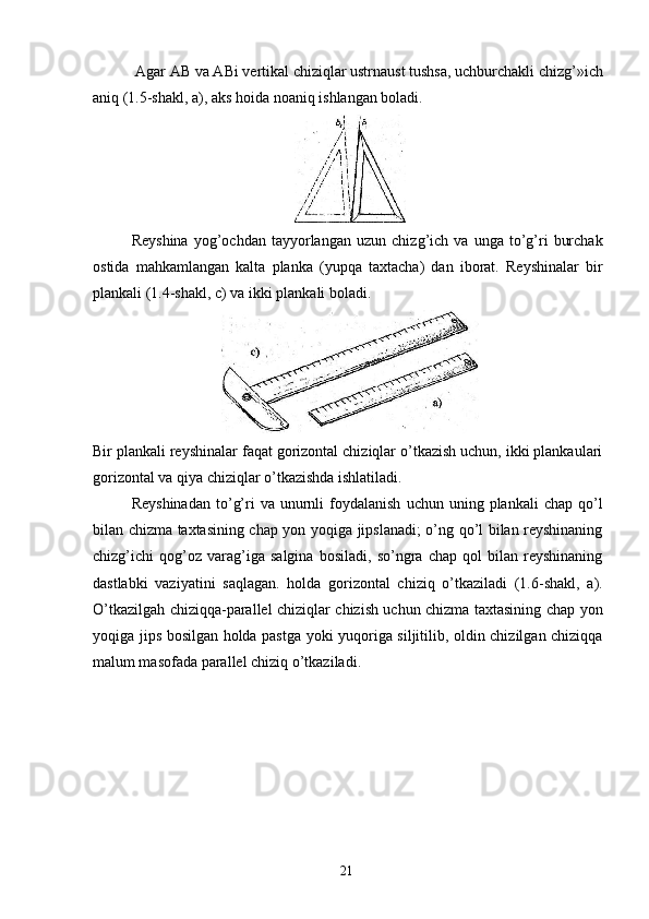  Agar AB va ABi vertikal chiziqlar ustrnaust tushsa, uchburchakli chizg’»ich
aniq (1.5-shakl, a), aks hoida noaniq ishlangan boladi. 
 
Reyshina   yog’ochdan   tayyorlangan   uzun   chizg’ich  va   unga   to’g’ri   burchak
ostida   mahkamlangan   kalta   planka   (yupqa   taxtacha)   dan   iborat.   Reyshinalar   bir
plankali (1.4-shakl, c) va ikki plankali boladi. 
 
Bir plankali reyshinalar faqat gorizontal chiziqlar o’tkazish uchun, ikki plankaulari
gorizontal va qiya chiziqlar o’tkazishda ishlatiladi. 
Reyshinadan  to’g’ri   va  unurnli  foydalanish   uchun  uning  plankali   chap  qo’l
bilan chizma taxtasining chap yon yoqiga jipslanadi; o’ng qo’l bilan reyshinaning
chizg’ichi   qog’oz   varag’iga   salgina   bosiladi,   so’ngra   chap   qol   bilan   reyshinaning
dastlabki   vaziyatini   saqlagan.   holda   gorizontal   chiziq   o’tkaziladi   (1.6-shakl,   a).
O’tkazilgah chiziqqa-parallel chiziqlar chizish uchun chizma taxtasining chap yon
yoqiga jips bosilgan holda pastga yoki yuqoriga siljitilib, oldin chizilgan chiziqqa
malum masofada parallel chiziq o’tkaziladi. 
  21   