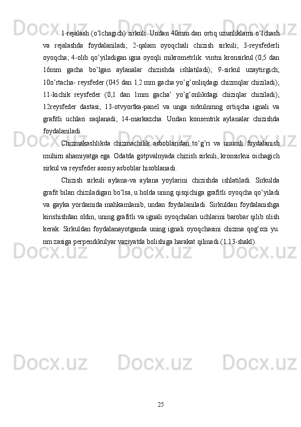 1-rejalash (o’lchagich) sirkuli. Undan 40mm dan ortiq uzunliklarni o’lchash
va   rejalashda   foydalaniladi;   2-qalam   oyoqchali   chizish   sirkuli;   3-reysfederli
oyoqcha; 4-olib qo’yiladigan igna oyoqli mikrometrlik. vintni kronsirkul (0,5 dan
16mm   gacha   bo’lgan   aylanalar   chizishda   ishlatiladi);   9-sirkul   uzaytirgich;
10o’rtacha- reysfeder (045 dan 1
, 2 mm gacha yo’g’onliqdagi chizmqlar chiziladi);
11-kichik   reysfeder   (0,1   dan   1mm   gacha’   yo’g’onlikdagi   chiziqlar   chiziladi);
12reysfeder   dastasi;   13-otvyortka-panel   va   unga   sirkulnmng   ortiqcha   ignali   va
grafitli   uchlari   saqlanadi;   14-markazcha.   Undan   konsentrik   aylanalar   chizishda
foydalaniladi. 
Chizmakashlikda   chizmachilik   asboblaridan   to’g’ri   va   unumli   foydalanish
muhirn ahamiyatga ega. Odatda gotpvalnyada chizish sirkuli, kronsirkui oichagich
sirkul va reysfeder asosiy asboblar hisoblanadi. 
Chizish   sirkuli   aylana-va   aylana   yoylarini   chizishda   ishlatiladi.   Sirkulda
grafit bilan chiziladigan bo’lsa, u holda uning qisqichiga grafitli oyoqcha qo’yiladi
va   gayka   yordamida   mahkamlanib,   undan   foydalaniladi.   Sirkuldan   foydalanishga
kirishishdan oldin, uning grafitli va ignali oyoqchalari uchlarini barobar qilib olish
kerak.  Sirkuldan   foydalanayotganda   uning  ignali   oyoqchasini   chizma   qog’ozi   yu.
nm zasiga perpendikulyar vaziyatda bolishiga harakat qilinadi (1.13-shakl). 
 
      
 
 
 
   
 
  25   