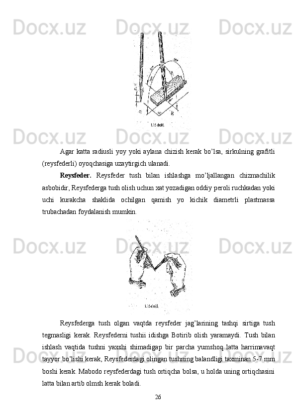      
 
Agar  katta  radiusli  yoy  yoki  aylana  chizish  kerak  bo’lsa,  sirkulning  grafitli
(reysfederli) oyoqchasiga uzaytirgich ulanadi. 
Reysfeder.   Reysfeder   tush   bilan   ishlashga   mo’ljallangan   chizmachilik
asbobidir, Reysfederga tush olish uchun xat yozadigan oddiy peroli ruchkadan yoki
uchi   kurakcha   shaklida   ochilgan   qamish   yo   kichik   diametrli   plastmassa
trubachadan foydalanish mumkin. 
 
Reysfederga   tush   olgan   vaqtda   reysfeder   jag’larining   tashqi   sirtiga   tush
tegmasligi   kerak.   Reysfederni   tushii   idishga   Botirib   olish   yaramaydi.   Tush   bilan
ishlash   vaqtida   tushni   yaxshi   shimadigap   bir   parcha   yumshoq   latta   harrimavaqt
tayyor bo’lishi kerak, Reysfederdagi olingan tushning balandligi taxminan 5-7 mm
boshi kerak. Mabodo reysfederdagi tush ortiqcha bolsa, u holda uning ortiqchasini
latta bilan artib olmsh kerak boladi. 
  26   