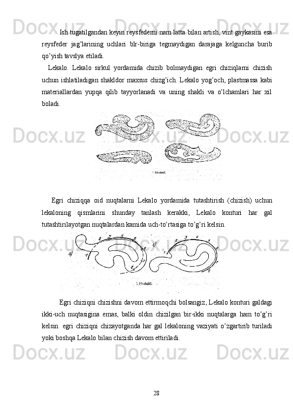 Ish tugatilgandan keyin reysfederni nam latta bilan artish, vint gaykasini esa
reysfeder   jag’larining   uchlari   blr-biriga   tegmaydigan   darajaga   kelguncha   burib
qo’yish tavslya etiladi. 
Lekalo.   Lekalo   sirkul   yordamida   chizib   bolmaydigan   egri   chiziqlarni   chizish
uchun ishlatiladigan  shakldor  maxsus   chizg’ich.  Lekalo yog’och,  plastmassa   kabi
materiallardan   yupqa   qilib   tayyorlanadi   va   uning   shakli   va   o’lchamlari   har   xil
boladi. 
 
 
Egri   chiziqqa   oid   nuqtalarni   Lekalo   yordamida   tutashtirish   (chizish)   uchun
lekaloning   qismlarini   shunday   tanlash   kerakki,   Lekalo   konturi   har   gal
tutashtirilayotgan nuqtalardan kamida uch-to’rtasiga to’g’ri kelsin. 
 
Egri chiziqni chizishni davom ettirmoqchi bolsangiz, Lekalo konturi galdagi
ikki-uch   nuqtasigina   emas,   balki   oldin   chizilgan   bir-ikki   nuqtalarga   ham   to’g’ri
kelsin.   egri   chiziqni   chizayotganda   har   gal   lekaloning  vaziyati   o’zgartirib  turiladi
yoki boshqa Lekalo bilan chizish davom ettiriladi. 
  28   