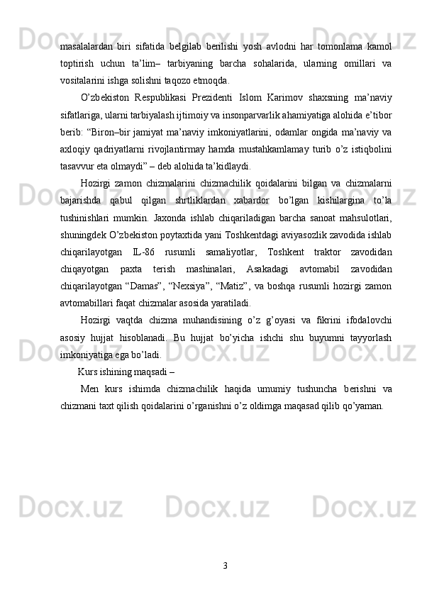 masalalardan   biri   sifatida   b е lgilab   b е rilishi   yosh   avlodni   har   tomonlama   kamol
toptirish   uchun   ta’lim–   tarbiyaning   barcha   sohalarida,   ularning   omillari   va
vositalarini ishga solishni taqozo etmoqda. 
O’zb е kiston   R е spublikasi   Pr е zid е nti   Islom   Karimov   shaxsning   ma’naviy
sifatlariga, ularni tarbiyalash ijtimoiy va insonparvarlik ahamiyatiga alohida e’tibor
b е rib:  “Biron–bir   jamiyat   ma’naviy   imkoniyatlarini,  odamlar   ongida  ma’naviy  va
axloqiy   qadriyatlarni   rivojlantirmay   hamda   mustahkamlamay   turib   o’z   istiqbolini
tasavvur eta olmaydi” – d е b alohida ta’kidlaydi. 
Hozirgi   zamon   chizmalarini   chizmachilik   qoidalarini   bilgan   va   chizmalarni
bajarishda   qabul   qilgan   shrtliklardan   xabardor   bo’lgan   kishilargina   to’la
tushinishlari   mumkin.   Jaxonda   ishlab   chiqariladigan   barcha   sanoat   mahsulotlari,
shuningdek O’zbekiston poytaxtida yani Toshkentdagi aviyasozlik zavodida ishlab
chiqarilayotgan   IL-86   rusumli   samaliyotlar,   Toshkent   traktor   zavodidan
chiqayotgan   paxta   terish   mashinalari,   Asakadagi   avtomabil   zavodidan
chiqarilayotgan   “Damas”,   “Nexsiya”,   “Matiz”,   va   boshqa   rusumli   hozirgi   zamon
avtomabillari faqat chizmalar asosida yaratiladi. 
Hozirgi   vaqtda   chizma   muhandisining   o’z   g’oyasi   va   fikrini   ifodalovchi
asosiy   hujjat   hisoblanadi.   Bu   hujjat   bo’yicha   ishchi   shu   buyumni   tayyorlash
imkoniyatiga ega bo’ladi. 
 Kurs ishining maqsadi  – 
M е n   kurs   ishimda   chizmachilik   haqida   umumiy   tushuncha   b е rishni   va
chizmani taxt qilish qoidalarini o’rganishni o’z oldimga maqasad qilib qo’yaman. 
  3   