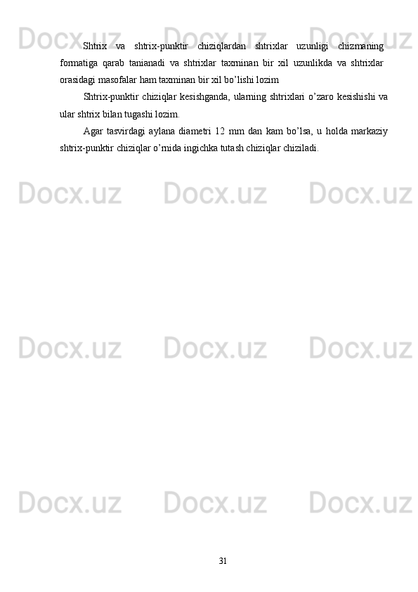 Shtrix   va   shtrix-punktir   chiziqlardan   shtrixlar   uzunligi   chizmaning
formatiga   qarab   tanianadi   va   shtrixlar   taxrninan   bir   xil   uzunlikda   va   shtrixlar
orasidagi masofalar ham taxminan bir xil bo’lishi lozim 
Shtrix-punktir chiziqlar kesishganda, ularning shtrixlari o’zaro kesishishi  va
ular shtrix bilan tugashi lozim. 
Agar   tasvirdagi   aylana   diametri   12   mm   dan   kam   bo’lsa,   u   holda   markaziy
shtrix-punktir chiziqlar o’rnida ingichka tutash chiziqlar chiziladi. 
 
 
 
 
 
 
 
 
 
 
 
 
 
 
 
 
 
 
 
 
 
 
 
  31   