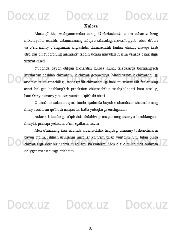 Xulosa 
Mustaqillikka   erishganimizdan   so’ng,   O’zb е kistonda   ta’lim   sohasida   k е ng
imkoniyatlar ochildi, vatanimizning halqaro sahnadagi muvaffaqiyati, obru etibori
va   o’rni   milliy   o’zligimizni   anglashda,   chizmachilik   fanlari   е takchi   mavq е   kasb
etib, har bir fuqoroning mamlakat taqdiri uchun mas'ullik hissini yanada oshirishga
xizmat qiladi. 
Yuqorida   bayon   etilgan   fikrlardan   xulosa   shuki,   talabalarga   boshlang’ich
kurslardan boshlab chizmachilik chizma geometriya, Mashinasozlik chizmachiligi
arxitektura chizmachiligi, tappagrafik chizmachiligi kabi mutaxassislik fanlarining
asosi   bo’lgan   boshlang’ich   proeksion   chizmachilik   mashg’ulotlari   ham   amaliy,
ham ilmiy–nazariy jihatdan yaxshi o’qitilishi shart. 
O’tmish tarixdan aniq ma’lumki, qadimda buyuk muhandislar chizmalarning
ilmiy asoslarini qo’llash natijasida, katta yutuqlarga erishganlar. 
Bularni  talabalarga o’qitishda  didaktiv prinsiplarning asosiysi  hisoblangan–
ilmiylik prinsipi yetakchi o’rin egallashi lozim. 
M е n o’zimning kurs ishimda chizmachilik haqidagi umumiy tushunchalarni
bayon   etdim,   ishlash   usullarini   misollar   k е ltirish   bilan   yoritdim.   Shu   bilan   birga
chizmalarga doir bir n е chta misollarni ko’rsatdim. M е n o’z kurs ishimda oldimga
qo’ygan maqsadimga erishdim. 
 
 
 
 
 
 
 
 
 
 
  32   