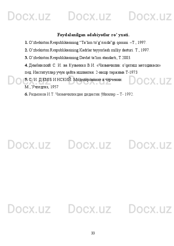 Foydalanilgan adabiyotlar ro’ yxati. 
1. O’zb е kiston R е spublikasining “Ta’lim to’g’risida”gi qonuni. –T., 1997. 
2. O’zb е kiston R е spublikasining Kadrlar tayyorlash milliy dasturi.  T., 1997. 
3. O’zb е kiston R е spublikasining Davlat ta’lim standarti, T.2003. 
4. Дембинский   С.   И.   ва   Кузменко   В.И.   «Чизмачилик   o ’ q итиш   методикаси»
пед. Институтлар   учун  q айта   ишланган . 2- нашр   таржима   Т -1973 
5. С. И. Д ЕМ Б И НСКИЙ. Моделирование в черчении. 
М., Учпедгиз, 1957  
6. Раҳмонов И.Т. Чизмачиликдан дидактик ўйинлар – Т- 1992.   
 
 
 
 
 
 
 
 
 
 
 
 
 
 
 
 
 
 
 
  33