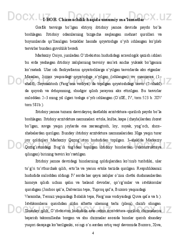 I-BOB. Chizmachilik haqida umumiy ma’lumotlar
Grafik   tasvirga   bo’lgan   ehtiyoj   ibtidoiy   jamoa   davrida   paydo   bo’la
boshlagan.   Ibtidoiy   odamlarning   bizgacha   saqlangan   mehnat   qurollari   va
buyumlarida   qo’llanilgan   bezaklar   hamda   qoyatoshga   o’yib   ishlangan   ko’plab
tasvirlar bundan guvohlik beradi. 
Markaziy Osiyo, jumladan O’zbekiston hududidagi arxeologik qazish ishlari
bu   erda   yashagan   ibtidoiy   xalqlarning   tasviriy   san’ati   ancha   yuksak   bo’lganini
ko’rsatadi.   Ular   ish   faoliyatlarini   qoyatoshlarga   o’yilgan   tasvirlarda   aks   etganlar.
Masalan,   Jizzax   yaqinidagi   qoyatoshga   o’yilgan   (ishlangan)   ov   manzarasi   (1–
shald),   Soymalitosh   (Farg’ona   vodiysi)   da   topilgan   qoyatoshdagi   tasvir   (2–shakl)
da   quyosh   va   dehqonning,   shudgor   qilish   jarayoni   aks   ettirilgan.   Bu   tasvirlar
miloddan 2–3 ming yil ilgari toshga o’yib ishlangan (O ’
zSE, IV, torn 523 b. XIV
torn 581b.). 
Ibtidoiy jamoa tuzumi davridayoq dastlabki arxitektura–qurilish paydo bo’la
boshlagan. Ibtidoiy arxitektura namunalari ertola, kulba, kapa (chayla)lardan iborat
bo’lgan;   suvga   yaqin   joylarda   esa   xarsangtosh,   loy,   suyak,   yog’och,   shox–
shabalardan qurilgan. Bunday ibtidoiy arxitektura namunalaridan 30ga yaqin turar
joy   qoldiqlari   Markaziy   Qozog’iston   hududidan   topilgan.   3–shaklda   Markaziy
Qozig’istondagi   Bug’ili   tog’idan   topilgan   ibtidoiy   binolardan   (rekonstruktsiya
qilingan) birining tasviri ko’rsatilgan. 
Ibtidoiy   jamoa   davridagi   binolarning   qoldiqlaridan   ko’rinib   turibdiki,   ular
to’g’ri   to’rtburchak   qilib,   erto’la   va   yarim   ertola   tarzida   qurilgan.   Respublikamiz
hududida miloddan oldingi IV asrda har qaysi xalqlar o’zini chetki dushmanlardan
himoya   qilish   uchun   qalin   va   baland   devorlar,   qo’rg’onlar   va   istehkornlar
qurishgan (Jonbos qal’a, Dalvarzin tepa, Tuproq qal’a, Buxoro yaqinidagi 
Varaxsha, Termiz yaqinidagi Bolalik tepa, Farg’ona vodiysidagi Quva qal ’
a va b.).
Istehkomlarni   qurishdan   oldin   albatta   ularning   tarhi   (plani)   chizib   olingan.
Shunday   qilib,   O’zbekiston   hududida   asta–sekin   arxitektura–qurilish   chizmalarini
bajarish   takomillasha   borgan   va   shu   chizmalar   asosida   binolar   qurish   shunday
yuqori darajaga ko’tarilganki, so ’
ngi o’n asrdan ortiq vaqt davomida Buxoro, Xiva,
  4   