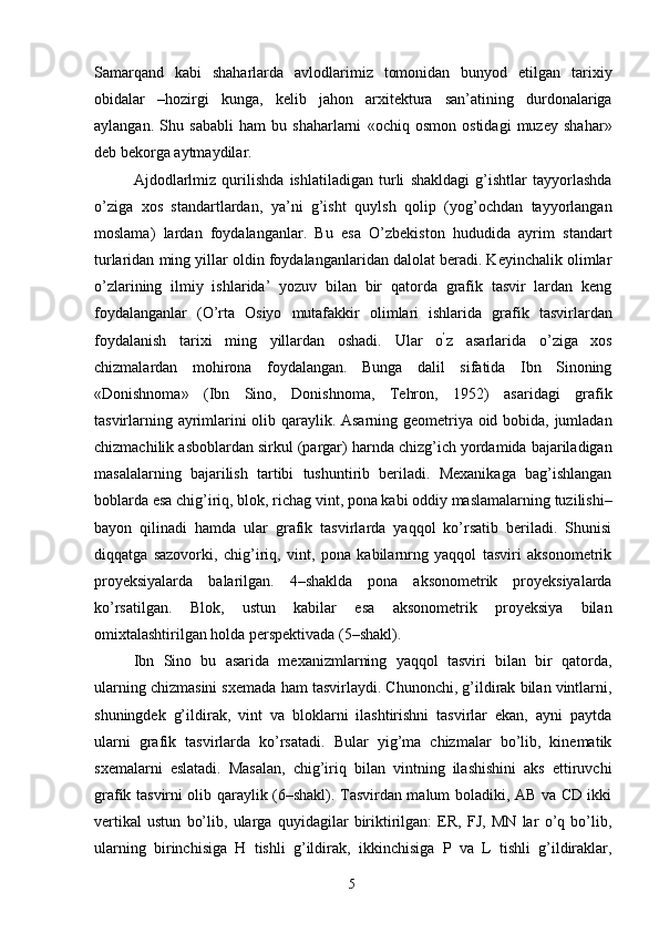 Samarqand   kabi   shaharlarda   avlodlarimiz   tomonidan   bunyod   etilgan   tarixiy
obidalar   –hozirgi   kunga,   kelib   jahon   arxitektura   san’atining   durdonalariga
aylangan.   Shu   sababli   ham   bu   shaharlarni   «ochiq   osmon   ostidagi   muzey   shahar»
deb bekorga aytmaydilar. 
Ajdodlarlmiz   qurilishda   ishlatiladigan   turli   shakldagi   g’ishtlar   tayyorlashda
o’ziga   xos   standartlardan,   ya’ni   g’isht   quylsh   qolip   (yog’ochdan   tayyorlangan
moslama)   lardan   foydalanganlar.   Bu   esa   O’zbekiston   hududida   ayrim   standart
turlaridan ming yillar oldin foydalanganlaridan dalolat beradi. Keyinchalik olimlar
o’zlarining   ilmiy   ishlarida’   yozuv   bilan   bir   qatorda   grafik   tasvir   lardan   keng
foydalanganlar   (O’rta   Osiyo   mutafakkir   olimlari   ishlarida   grafik   tasvirlardan
foydalanish   tarixi   ming   yillardan   oshadi.   Ular   o ’
z   asarlarida   o’ziga   xos
chizmalardan   mohirona   foydalangan.   Bunga   dalil   sifatida   Ibn   Sinoning
«Donishnoma»   (Ibn   Sino,   Donishnoma,   Tehron,   1952)   asaridagi   grafik
tasvirlarning ayrimlarini olib qaraylik. Asarning geometriya oid bobida, jumladan
chizmachilik asboblardan sirkul (pargar) harnda chizg’ich yordamida bajariladigan
masalalarning   bajarilish   tartibi   tushuntirib   beriladi.   Mexanikaga   bag’ishlangan
boblarda esa chig’iriq, blok, richag vint, pona kabi oddiy maslamalarning tuzilishi–
bayon   qilinadi   hamda   ular   grafik   tasvirlarda   yaqqol   ko’rsatib   beriladi.   Shunisi
diqqatga   sazovorki,   chig’iriq,   vint,   pona   kabilarnrng   yaqqol   tasviri   aksonometrik
proyeksiyalarda   balarilgan.   4–shaklda   pona   aksonometrik   proyeksiyalarda
ko’rsatilgan.   Blok,   ustun   kabilar   esa   aksonometrik   proyeksiya   bilan
omixtalashtirilgan holda perspektivada (5–shakl). 
Ibn   Sino   bu   asarida   mexanizmlarning   yaqqol   tasviri   bilan   bir   qatorda,
ularning chizmasini sxemada ham tasvirlaydi. Chunonchi, g’ildirak bilan vintlarni,
shuningdek   g’ildirak,   vint   va   bloklarni   ilashtirishni   tasvirlar   ekan,   ayni   paytda
ularni   grafik   tasvirlarda   ko’rsatadi.   Bular   yig’ma   chizmalar   bo’lib,   kinematik
sxemalarni   eslatadi.   Masalan,   chig’iriq   bilan   vintning   ilashishini   aks   ettiruvchi
grafik tasvirni olib qaraylik (6–shakl). Tasvirdan malum boladiki, AB va CD ikki
vertikal   ustun   bo’lib,   ularga   quyidagilar   biriktirilgan:   ER,   FJ,   MN   lar   o’q   bo’lib,
ularning   birinchisiga   H   tishli   g’ildirak,   ikkinchisiga   P   va   L   tishli   g’ildiraklar,
  5   