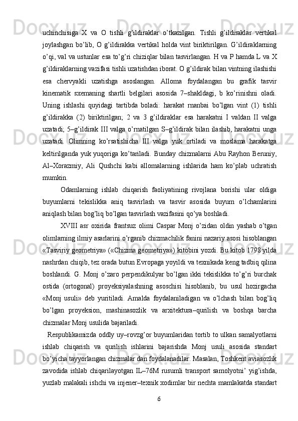 uchinchisiga   X   va   O   tishli   g’ildiraklar   o’tkazilgan.   Tishli   g’ildiraklar   vertikal
joylashgan   bo’lib,   O   g’ildirakka   vertikal   holda   vint   biriktirilgan.   G’ildiraklarning
o’qi, val va ustunlar esa to’g’ri chiziqlar bilan tasvirlangan. H va P hamda L va X
g’ildiraklarning vazifasi tishli uzatishdan iborat. O g’ildirak bilan vintning ilashishi
esa   chervyakli   uzatishga   asoslangan.   Alloma   foydalangan   bu   grafik   tasvir
kinematik   sxemaning   shartli   belgilari   asosida   7–shakldagi,   b   ko’rinishni   oladi.
Uning   ishlashi   quyidagi   tartibda   boladi:   harakat   rnanbai   bo’lgan   vint   (1)   tishli
g’ildirakka   (2)   biriktirilgan;   2   va   3   g’ildiraklar   esa   harakatni   I   valdan   II   valga
uzatadi;   5–g’ildirak  III  valga  o’rnatilgan  S–g’ildirak bilan  ilashib,  harakatni  unga
uzatadi.   Olimning   ko’rsatishicha   III   valga   yuk   ortiladi   va   moslama   harakatga
keltirilganda yuk yuqoriga ko’tariladi. Bunday chizmalarni  Abu Rayhon Beruniy,
Al–Xorazmiy,   Ali   Qushchi   kabi   allomalarning   ishlarida   ham   ko’plab   uchratish
mumkin. 
Odamlarning   ishlab   chiqarish   faoliyatining   rivojlana   borishi   ular   oldiga
buyumlarni   tekislikka   aniq   tasvirlash   va   tasvir   asosida   buyum   o’lchamlarini
aniqlash bilan bog’liq bo’lgan tasvirlash vazifasini qo’ya boshladi. 
XVIII   asr   oxirida   frantsuz   olimi   Caspar   Monj   o’zidan   oldin   yashab   o’tgan
olimlarning ilmiy asarlarini o’rganib chizmachilik fanini nazariy asosi hisoblangan
«Tasviriy geometriya» («Chizma geometriya») kitobini yozdi. Bu kitob 1798 yilda
nashrdan chiqib, tez orada butun Evropaga yoyildi va texnikada keng tadbiq qilina
boshlandi.   G.  Monj   o’zaro  perpendikulyar   bo’lgan  ikki   tekislikka   to’g’ri   burchak
ostida   (ortogonal)   proyeksiyalashning   asoschisi   hisoblanib,   bu   usul   hozirgacha
«Monj   usuli»   deb   yuritiladi.   Amalda   foydalaniladigan   va   o’lchash   bilan   bog’liq
bo’lgan   proyeksion,   mashinasozlik   va   arxitektura–qurilish   va   boshqa   barcha
chizmalar Monj usulida bajariladi. 
   Respublikamizda  oddly uy–rovzg’or buyumlaridan tortib to ulkan samalyotlarni
ishlab   chiqarish   va   qurilish   ishlarini   bajarishda   Monj   usuli   asosida   standart
bo’yicha tayyorlangan chizmalar dan foydalanadilar. Masalan, Toshkent aviasozlik
zavodida  ishlab   chiqarilayotgan   IL–76M  rusumli  transport   samolyotni’   yig’ishda,
yuzlab malakali ishchi va injener–texnik xodimlar bir nechta mamlakatda standart
  6   