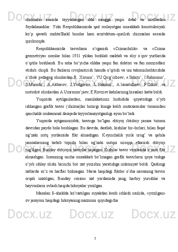 chizmalar   asosida   tayyorlangan   ikki   mingga   yaqin   detal   va   uzellardan
foydalanadilar.   Yoki   Respublikamizda   qad   roslayotgan   murakkab   konstruksiyali
ko’p   qavatli   muhtaShakl   binolar   ham   arxitektura–qurilish   chizmalari   asosida
qurilmoqda. 
Respublikamizda   tasvirlami   o’rganish   «Cizmachilik»   va   «Cizma
geometriya»   nomlar   bilan   1931   yildan   boshlab   maktab   va   oliy   o ’
quv   yurtlarida
o’qitila   boshlandi.   Bu   soha   bo’yicha   elikka   yaqin   fan   doktori   va   fan   nomzodlari
etishib chiqdi. Bu fanlarni rivojlantirish hamda o’qitish va uni takomiilashtirishda
o’zbek   pedagog   olimlardan   R.   Xoruno’,   YU.Qirg’izboev,   e.Sobito’,   I.Rahmono’,
S.Murodo’,   A.Akbarov,   J.Yodgorov,   L.Hakirno’,   A.lsmatullaev,   P.Odilo’   va
metodist olimlardan A.Umronxo’jaev, E.Rovziev kabilarning hissalari katta boldi. 
Yuqorida   aytilganlardan,   mamlakatimiz   hududida   qoyatoshga   o’yib
ishlangan   grafik   tasvir   (chizma)lar   hozirgi   kunga   kelib   mutaxassislar   tomonidan
qanchalik mukammal darajada tayyorlanayotganligi ayon bo’ladi. 
Yuqorida   aytganimizdek,   tasvirga   bo’lgan   ehtiyoj   ibtidoiy   jamoa   tuzumi
davridan paydo bola boshlagan. Bu davrda, dastlab, kishilar bir–birlari; bilan faqat
og’zaki   nutq   yordamida   fikr   almashgan.   Keyinchalik   yirik   urug’   va   qabila
jamoalarining   tarkib   topishi   bilan   og’zaki   nutqni   uzoqqa   etkazish   ehtiyoji
tug’ilgan. Bunday ehtiyojni tasvirlar bajargan. Kishilar tasvir vositasida o’zaro fikr
almashgan.   Insonning   uncha   murakkab   bo’lmagan   grafik   tasvirlarni   qoya   toshga
o’yib   ishlay   olishi   birinchi   bor   xat   yozishni   yaratishga   imkoniyat   boldi.   Qadimgi
xatlarda   so’z   va   harflar   bolmagan.   Narsa   haqidagi   fikrlar   o’sha   narsaning   tasviri
orqali   uzatilgan,   Bunday   «rasm»   xat   yordamida   jang,   harbiy   yurishlar   va
hayvonlarni ovlash haqida hikoyalar yozilgan. 
Masalan  8–shaklda ko’rsatilgan suyakdan  kesib ishlash usulida, «yozilgan»
ov jarayoni haqidagi hikoyaning mazmuni quyidagicha: 
  7