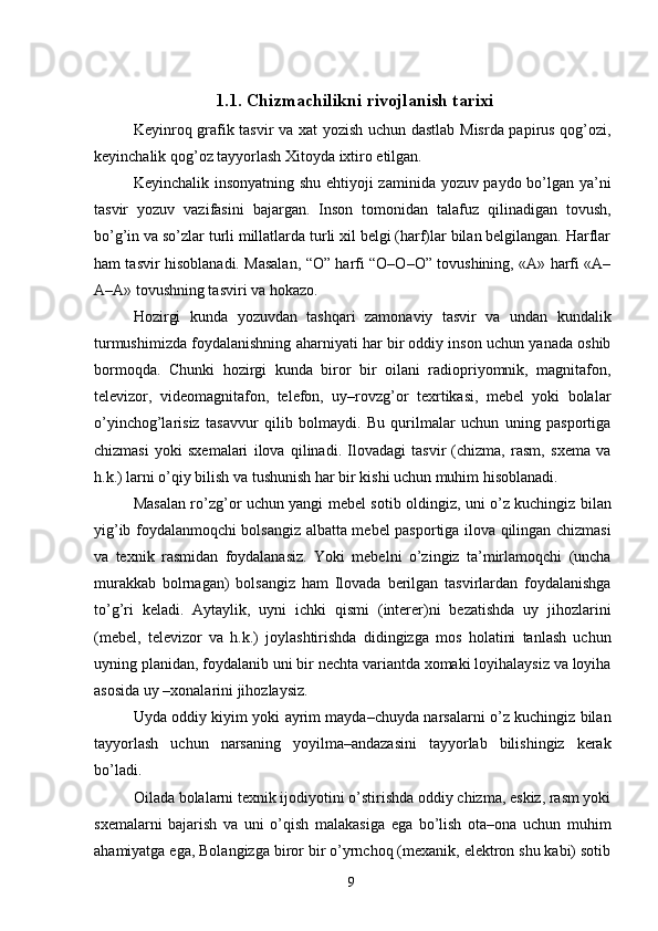 1.1. Chizmachilikni rivojlanish tarixi
Keyinroq grafik tasvir va xat yozish uchun dastlab Misrda papirus qog’ozi,
keyinchalik qog’oz tayyorlash Xitoyda ixtiro etilgan. 
Keyinchalik insonyatning shu ehtiyoji zaminida yozuv paydo bo’lgan ya’ni
tasvir   yozuv   vazifasini   bajargan.   Inson   tomonidan   talafuz   qilinadigan   tovush,
bo’g’in va so’zlar turli millatlarda turli xil belgi (harf)lar bilan belgilangan. Harflar
ham tasvir hisoblanadi. Masalan, “O” harfi “O–O–O” tovushining, «A» harfi «A–
A–A» tovushning tasviri va hokazo. 
Hozirgi   kunda   yozuvdan   tashqari   zamonaviy   tasvir   va   undan   kundalik
turmushimizda foydalanishning aharniyati har bir oddiy inson uchun yanada oshib
bormoqda.   Chunki   hozirgi   kunda   biror   bir   oilani   radiopriyomnik,   magnitafon,
televizor,   videomagnitafon,   telefon,   uy–rovzg’or   texrtikasi,   mebel   yoki   bolalar
o’yinchog’larisiz   tasavvur   qilib   bolmaydi.   Bu   qurilmalar   uchun   uning   pasportiga
chizmasi   yoki   sxemalari   ilova   qilinadi.   Ilovadagi   tasvir   (chizma,   rasm,   sxema   va
h.k.) larni o’qiy bilish va tushunish har bir kishi uchun muhim hisoblanadi. 
Masalan ro’zg’or uchun yangi mebel sotib oldingiz, uni o’z kuchingiz bilan
yig’ib foydalanmoqchi bolsangiz albatta mebel pasportiga ilova qilingan chizmasi
va   texnik   rasmidan   foydalanasiz.   Yoki   mebelni   o’zingiz   ta’mirlamoqchi   (uncha
murakkab   bolrnagan)   bolsangiz   ham   Ilovada   berilgan   tasvirlardan   foydalanishga
to’g’ri   keladi.   Aytaylik,   uyni   ichki   qismi   (interer)ni   bezatishda   uy   jihozlarini
(mebel,   televizor   va   h.k.)   joylashtirishda   didingizga   mos   holatini   tanlash   uchun
uyning planidan, foydalanib uni bir nechta variantda xomaki loyihalaysiz va loyiha
asosida uy –xonalarini jihozlaysiz. 
Uyda oddiy kiyim yoki ayrim mayda–chuyda narsalarni o’z kuchingiz bilan
tayyorlash   uchun   narsaning   yoyilma–andazasini   tayyorlab   bilishingiz   kerak
bo’ladi. 
Oilada bolalarni texnik ijodiyotini o’stirishda oddiy chizma, eskiz, rasm yoki
sxemalarni   bajarish   va   uni   o’qish   malakasiga   ega   bo’lish   ota–ona   uchun   muhim
ahamiyatga ega, Bolangizga biror bir o’yrnchoq (mexanik, elektron shu kabi) sotib
  9   