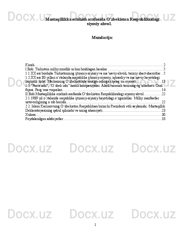 Mustaqillikka erishish arafasida O‘zbekiston Respubliksidagi
siyosiy ahvol.
Mundarija:
Kirish ............................................................................................................................................... 2
I.Bob. Turkiston milliy ozodlik uchun boshlagan harakar .............................................................. 5
1.1.XX asr boshida Turkistonning ijtimoiy-siyosiy va ma’naviy ahvoli, tarixiy shart-sharoitlar . . . 5
1.2.XX asr 80-yillari o rtalarida respublika ijtimoiy-siyosiy, iqtisodiy va ma naviy hayotidagi ʻ ʻ
inqirozli holat. Markazning O`zbekistonda amalga oshirgan qatag`on siyosati. ........................... 13
1.3 “Paxta ishi”, “O`zbek ishi” nomli kompaniyalar. Aholi turmush tarzining og`irlashuvi. Orol 
fojasi. Farg`ona voqealari. ............................................................................................................. 14
II.Bob.Mustaqillikka erishish arafasida O‘zbekiston Respubliksidagi siyosiy ahvol. .................. 22
2.1.1989 yil o`rtalarida respublika ijtimoiy-siyosiy hayotidagi o`zgarishlar. Milliy manfaatlar 
ustuvorligining o`sib borishi. ......................................................................................................... 22
2.2. Islom Karimovning O`zbеkiston Rеspublikasi birinchi Prеzidеnti etib saylanishi. Mustaqillik
Dеklaratsiyasining qabul qilinishi va uning ahamiyati. ................................................................. 23
Xulosa ............................................................................................................................................ 30
Foydalanilgan adabiyotlar: ............................................................................................................ 33
1 