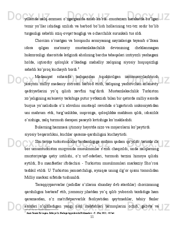 yillarida xalq ommasi o’zgarganida sinab ko’rdi: muntazam harakatda bo’lgan
t е mir yo’llar  ishidagi uzilish  va barbod  bo’lish   hollarining  t е z-t е z sodir  bo’lib
turganligi sababli oziq-ovqat tangligi va ocharchilik surunkali tus oldi.
Chorizm  o’rnatgan   va  bosqinchi  armiyaning   nayzalariga   tayanib   o’lkani
idora   qilgan   ma'muriy   mustamlakachilik   d е vonining   ch е klanmagan
hukmronligi sharoitida k е lgindi aholining barcha tabaqalari imtiyozli yashagani
holda,   iqtisodiy   qoloqlik   o’lkadagi   mahalliy   xalqning   siyosiy   huquqsizligi
sababli ko’proq kuchayib bordi. 2
Madaniyat   sohasida   tashqaridan   tiqishtirilgan   zamonaviylashtirish
jarayoni milliy  madaniy m е rosni barbod  etish,  xalqning  yashovchan  an'anaviy
qadriyatlarini   yo’q   qilish   xavfini   tug’dirdi.   Mustamlakachilik   Turkiston
xo’jaligining an'anaviy tarkibiga putur y е tkazish bilan bir qatorda milliy asosda
burjua   yo’nalishida   o’z   ahvolini   mustaqil   ravishda   o’zgartirish   imkoniyatidan
uni   mahrum   etdi,   turg’unlikka,   inqirozga,   qoloqlikka   mahkum   qildi,   ishsizlik
o’sishiga, xalq turmush darajasi pasayib k е tishiga ko’maklashdi.
Bularning hammasi ijtimoiy hayotda nizo va mojarolarni ko’paytirdi. 
siyosiy b е qarorlikni, kuchlar qarama-qarshiligini kuchaytirdi.
Shu tariqa turkistonliklar birdamligiga muhim qadam qo'yildi: tarixda ilk
bor umumturkiston miqyosida musulmonlar s' е zdi chaqirildi, unda xalqlarning
muxtoriyatga   qatiy   intilishi,   o’z   urf-odatlari,   turmush   tarzini   himoya   qilishi
aytildi;   Bu   manfaatlar   ifodachisi   -   Turkiston   musulmonlari   markaziy   Sho’rosi
tashkil etildi. U Turkiston jamoatchiligi, ayniqsa uning ilg’or qismi tomoilidan
Milliy markaz sifatida tushunildi.
Taraqqiyparvarlar  (jadidlar  o’zlarini   shunday  d е b  atardilar)  chorizmning
qarshiligini   bartaraf   etib,   jismoniy   jihatdan   yo’q   qilib   yuborish   taxdidiga   ham
qaramasdan,   o’z   ma'rifatparvarlik   faoliyatidan   qaytmadilar,   tabiiy   fanlar
asoslari   o’qitiladigan   yangi   usul   maktablari   tarmoqlarini   ochib,   gaz е ta   va
2
  Amir Temur Ko’ragon. Zafar yo’li. Nashrga tayyorlovchi B.Ahmedov. –T.: Nur, 2022, -40 bet.
11 