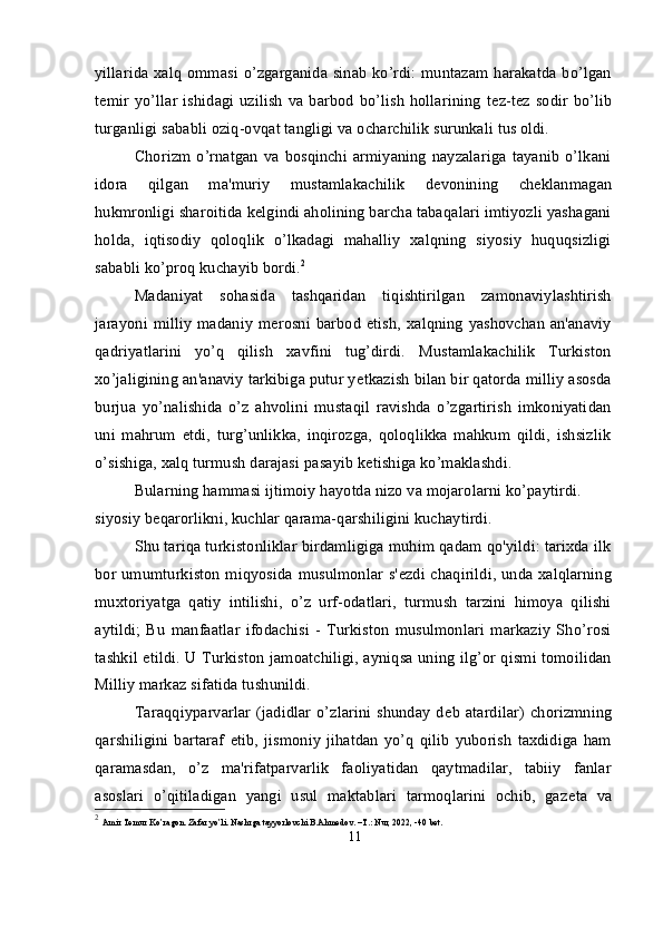 yillarida xalq ommasi o’zgarganida sinab ko’rdi: muntazam harakatda bo’lgan
t е mir yo’llar  ishidagi uzilish  va barbod  bo’lish   hollarining  t е z-t е z sodir  bo’lib
turganligi sababli oziq-ovqat tangligi va ocharchilik surunkali tus oldi.
Chorizm  o’rnatgan   va  bosqinchi  armiyaning   nayzalariga   tayanib   o’lkani
idora   qilgan   ma'muriy   mustamlakachilik   d е vonining   ch е klanmagan
hukmronligi sharoitida k е lgindi aholining barcha tabaqalari imtiyozli yashagani
holda,   iqtisodiy   qoloqlik   o’lkadagi   mahalliy   xalqning   siyosiy   huquqsizligi
sababli ko’proq kuchayib bordi. 2
Madaniyat   sohasida   tashqaridan   tiqishtirilgan   zamonaviylashtirish
jarayoni milliy  madaniy m е rosni barbod  etish,  xalqning  yashovchan  an'anaviy
qadriyatlarini   yo’q   qilish   xavfini   tug’dirdi.   Mustamlakachilik   Turkiston
xo’jaligining an'anaviy tarkibiga putur y е tkazish bilan bir qatorda milliy asosda
burjua   yo’nalishida   o’z   ahvolini   mustaqil   ravishda   o’zgartirish   imkoniyatidan
uni   mahrum   etdi,   turg’unlikka,   inqirozga,   qoloqlikka   mahkum   qildi,   ishsizlik
o’sishiga, xalq turmush darajasi pasayib k е tishiga ko’maklashdi.
Bularning hammasi ijtimoiy hayotda nizo va mojarolarni ko’paytirdi. 
siyosiy b е qarorlikni, kuchlar qarama-qarshiligini kuchaytirdi.
Shu tariqa turkistonliklar birdamligiga muhim qadam qo'yildi: tarixda ilk
bor umumturkiston miqyosida musulmonlar s' е zdi chaqirildi, unda xalqlarning
muxtoriyatga   qatiy   intilishi,   o’z   urf-odatlari,   turmush   tarzini   himoya   qilishi
aytildi;   Bu   manfaatlar   ifodachisi   -   Turkiston   musulmonlari   markaziy   Sho’rosi
tashkil etildi. U Turkiston jamoatchiligi, ayniqsa uning ilg’or qismi tomoilidan
Milliy markaz sifatida tushunildi.
Taraqqiyparvarlar  (jadidlar  o’zlarini   shunday  d е b  atardilar)  chorizmning
qarshiligini   bartaraf   etib,   jismoniy   jihatdan   yo’q   qilib   yuborish   taxdidiga   ham
qaramasdan,   o’z   ma'rifatparvarlik   faoliyatidan   qaytmadilar,   tabiiy   fanlar
asoslari   o’qitiladigan   yangi   usul   maktablari   tarmoqlarini   ochib,   gaz е ta   va
2
  Amir Temur Ko’ragon. Zafar yo’li. Nashrga tayyorlovchi B.Ahmedov. –T.: Nur, 2022, -40 bet.
11