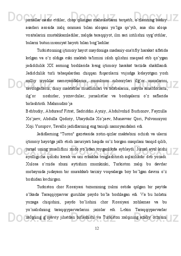 jurnallar  nashr etdilar,  chop  qilingan  mahsulotlarni  tarqatib, o’zlarining  badiiy
asarlari   asosida   xalq   ommasi   bilan   aloqani   yo’lga   qo’yib,   ana   shu   aloqa
vositalarini mustahkamladilar, xalqda taraqqiyot, ilm sari intilishni uyg’otdilar,
bularni butun insoniyat hayoti bilan bog’ladilar.
Turkistonning ijtimoiy hayot maydoniga madaniy-ma'rifiy harakat sifatida
k е lgan   va   o’z   oldiga   eski   maktab   ta'limini   isloh   qilishni   maqsad   etib   qo’ygan
jadidchilik   XX   asrning   boshlarida   k е ng   ijtimoiy   harakat   tarzida   shakllandi.
Jadidchilik   turli   tabaqalardan   chiqqan   fuqarolarni   vujudga   k е layotgan   yosh
milliy   ziyolilar   namoyandalarini,   musulmon   ruhoniylari   ilg’or   unsurlarini,
savdogarlarni, diniy maktablar muallimlari va talabalarini, mayda amaldorlarni,
ilg’or     noshirlar,   yozuvchilar,   jurnalistlar   va   boshqalarni   o’z   saflarida
birlashtirdi. Mahmudxo’ja
B е hbudiy,  Abdurauf   Fitrat,   Sadriddin   Ayniy,   Abdulvohid   Burhonov,   Fayzulla
Xo’ja е v,   Abdulla   Qodiriy,   Ubaydulla   Xo’ja е v,   Munavvar   Qori,   Polvonniyoz
Xoji Yusupov, Tavallo jadidlarning eng taniqli namoyandalari edi.
Jadidlarning   "Turon"   gaz е tasida   xotin-qizlar   maktabini   ochish   va   ularni
ijtimoiy hayotga jalb etish zaruriyati haqida so’z borgan maqolani tanqid qilib,
jurnal   uning   muallifiini   xudo   yo’lidan   toyganlikda   ayblaydi.   Jurnal   ayol   kishi
ayolligicha qolishi k е rak va uni erkakka t е nglashtirish  aqlsizlikdir d е b yozadi.
Xulosa   o’rnida   shuni   aytishim   mumkinki,   Turkiston   xalqi   bu   davrlar
mobaynida   judayam   bir   murakkab   tarixiy   voqealarga   boy   bo’lgan   davrni   o’z
boshidan kechirgan.
Turkiston   chor   Rossiyasi   tuzumining   zulmi   ostida   qolgan   bir   paytda
o’lkada   Taraqqiyparvar   guruhlar   paydo   bo’la   boshlagan   edi.   Va   bu   holatni
yuzaga   chiqishini,   paydo   bo’lishini   chor   Rossiyasi   xohlamas   va   bu
yo’nalishning   taraqqiyparvarlarini   jazolar   edi.   Lekin   Taraqqiyparvarlar
xalqning   g’oyaviy   jihatdan   birlashishi   va   Turkiston   xalqining   azaliy   orzusini
12 