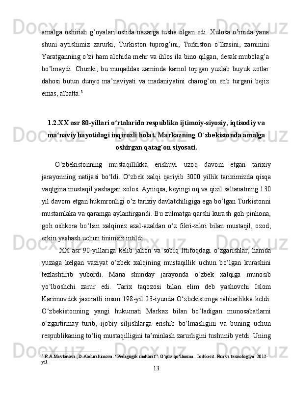 amalga oshirish  g’oyalari  ostida nazarga tusha olgan  edi. Xulosa o’rnida  yana
shuni   aytishimiz   zarurki,   Turkiston   tuprog’ini,   Turkiston   o’lkasini,   zaminini
Yaratganning o’zi ham alohida mehr va ihlos ila bino qilgan, desak mubolag’a
bo’lmaydi.   Chunki,   bu   muqaddas   zaminda   kamol   topgan   yuzlab   buyuk   zotlar
dahosi   butun   dunyo   ma’naviyati   va   madaniyatini   charog’on   etib   turgani   bejiz
emas, albatta. 3
1.2. XX asr 80-yillari o rtalarida respublika ijtimoiy-siyosiy, iqtisodiy vaʻ
ma naviy hayotidagi inqirozli holat. Markazning O`zbekistonda amalga	
ʻ
oshirgan qatag`on siyosati.
O‘zbekistonning   mustaqillikka   erishuvi   uzoq   davom   etgan   tarixiy
jarayonning   natijasi   bo‘ldi.   O‘zbek   xalqi   qariyib   3000   yillik   tariximizda   qisqa
vaqtgina mustaqil yashagan xolos. Ayniqsa, keyingi oq va qizil saltanatning 130
yil davom etgan hukmronligi o‘z tarixiy davlatchiligiga ega bo‘lgan Turkistonni
mustamlaka va qaramga aylantirgandi. Bu zulmatga qarshi kurash goh pinhona,
goh   oshkora   bo‘lsin   xalqimiz   azal-azaldan   o‘z   fikri-zikri   bilan   mustaqil,   ozod,
erkin yashash uchun tinimsiz intildi. 
XX   asr   90-yillariga   kelib   jahon   va   sobiq   Ittifoqdagi   o‘zgarishlar,   hamda
yuzaga   kelgan   vaziyat   o‘zbek   xalqining   mustaqillik   uchun   bo‘lgan   kurashini
tezlashtirib   yubordi.   Mana   shunday   jarayonda   o‘zbek   xalqiga   munosib
yo‘lboshchi   zarur   edi.   Tarix   taqozosi   bilan   elim   deb   yashovchi   Islom
Karimovdek jasoratli inson 198-yil 23-iyunda O‘zbekistonga rahbarlikka keldi.
O‘zbekistonning   yangi   hukumati   Markaz   bilan   bo‘ladigan   munosabatlarni
o‘zgartirmay   turib,   ijobiy   siljishlarga   erishib   bo‘lmasligini   va   buning   uchun
respublikaning to‘liq mustaqilligini ta’minlash zarurligini tushunib yetdi. Uning
3
 R.A.Mavlonova, D.Abdurahimova. “Pedagogik mahorat”. O‘quv qo‘llanma. Toshkent. Fan va texnologiya. 2012-
yil.
13 