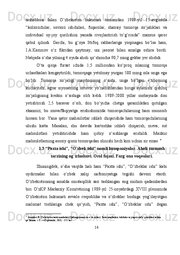 tashabbusi   bilan   O‘zbekiston   hukumati   tomonidan   1989-yil   15-avgustda
“kolxozchilar,   sovxoz   ishchilari,   fuqarolar,   shaxsiy   tomorqa   xo‘jaliklari   va
individual   uy-joy   qurilishini   yanada   rivojlantirish   to‘g‘risida”   maxsus   qaror
qabul   qilindi.   Garchi,   bu   g‘oya   Ittifoq   rahbarlariga   yoqmagan   bo‘lsa   ham,
I.A.Karimov   o‘z   fikridan   qaytmay,   uni   jasorat   bilan   amalga   oshira   bordi.
Natijada o‘sha yilning 4 oyida aholi qo‘shimcha 90,7 ming gektar yer olishdi. 
O‘ta   qisqa   fursat   ichida   1,5   milliondan   ko‘proq   oilaning   tomorqa
uchastkalari kengaytirildi, tomorqaga yetolmay yurgan 580 ming oila unga ega
bo‘ldi.   Tomorqa   xo‘jaligi   maydonining   o‘sishi,   unga   bo‘lgan   e’tiborning
kuchayishi,   agrar   siyosatning   ustuvor   yo‘nalishlaridan   biriga   aylanishi   qishloq
xo‘jaligining   keskin   o‘sishiga   olib   keldi.   1989-2000   yillar   mobaynida   don
yetishtirish   2,5   baravar   o‘sib,   don   bo‘yicha   chetga   qaramlikdan   qutulgan
ekanmiz,   bu   muvaffaqiyatga   erishishimizda   tomorqachilarning   ham   munosib
hissasi   bor.   Yana   qator   mahsulotlar   ishlab   chiqarishda   ham   tomorqachilarning
ulushi   katta.   Masalan,   shu   davrda   kartoshka   ishlab   chiqarish,   meva,   sut
mahsulotlari   yetishtirishda   ham   ijobiy   o‘sishlarga   erishildi.   Mazkur
mahsulotlarning asosiy qismi tomorqadan olinishi hech kim uchun sir emas.  4
1.3 “Paxta ishi”, “O`zbek ishi” nomli kompaniyalar. Aholi turmush
tarzining og`irlashuvi. Orol fojasi. Farg`ona voqealari.
Shuningdek,   o‘sha   vaqtda   hali   ham   “Paxta   ishi”,   “O‘zbeklar   ishi”   kabi
uydirmalar   bilan   o‘zbek   xalqi   nafsoniyatiga   tegishi   davom   etardi.
O‘zbekistonning   amalda   mustaqillik   sari   tashlangan   eng   muhim   qadamlardan
biri   O‘zKP   Markaziy   Komitetining   1989-yil   25-noyabrdagi   XVIII   plenumida
O‘zbekiston   hukumati   avvalo   respublika   va   o‘zbeklar   boshiga   yog‘ilayotgan
malomat   toshlariga   chek   qo‘yish,   “Paxta   ishi”,   “O‘zbeklar   ishi”   degan
4
  Axmedov B. O’zbekiston tarixi manbalari (Qadimgi zamon va o’rta asrlar): Tarix mualimlari, talabalar va yuqori sinf o’quvchilari uchun 
qo’llanma. – T.: ―O’qituvchi , 2021, - 352 bet.‖
14