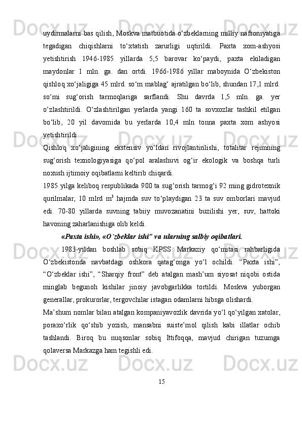 uydirmalarni bas qilish, Moskva matbuotida o‘zbeklarning milliy nafsoniyatiga
tegadigan   chiqishlarni   to‘xtatish   zarurligi   uqtirildi.   Paxta   xom-ashyosi
yetishtirish   1946-1985   yillarda   5,5   barovar   ko‘paydi,   paxta   ekiladigan
maydonlar   1   mln.   ga.   dan   ortdi.   1966-1986   yillar   maboynida   O‘zbekiston
qishloq xo‘jaligiga 45 mlrd. so‘m mablag‘ ajratilgan bo‘lib, shundan 17,1 mlrd.
so‘mi   sug‘orish   tarmoqlariga   sarflandi.   Shu   davrda   1,5   mln.   ga.   yer
o‘zlashtirildi.   O‘zlashtirilgan   yerlarda   yangi   160   ta   sovxozlar   tashkil   etilgan
bo‘lib,   20   yil   davomida   bu   yerlarda   10,4   mln   tonna   paxta   xom   ashyosi
yetishtirildi.
Qishloq   xo‘jaligining   ekstensiv   yo‘ldan   rivojlantirilishi,   totalitar   rejimning
sug‘orish   texnologiyasiga   qo‘pol   aralashuvi   og‘ir   ekologik   va   boshqa   turli
noxush ijtimoiy oqibatlarni keltirib chiqardi.
1985 yilga keliboq respublikada 900 ta sug‘orish tarmog‘i 92 ming gidrotexnik
qurilmalar,   10   mlrd   m 3
  hajmda   suv   to‘playdigan   23   ta   suv   omborlari   mavjud
edi.   70-80   yillarda   suvning   tabiiy   muvozanatini   buzilishi   yer,   suv,   hattoki
havoning zaharlanishiga olib keldi.
«Paxta ishi», «O`zbеklar ishi” va ularning salbiy oqibatlari.
1983-yildan   boshlab   sobiq   KPSS   Markaziy   qo‘mitasi   rahbarligida
O‘zbekistonda   navbatdagi   oshkora   qatag‘onga   yo‘l   ochildi.   “Paxta   ishi”,
“O‘zbeklar   ishi”,   “Sharqiy   front”   deb   atalgan   mash’um   siyosat   niqobi   ostida
minglab   begunoh   kishilar   jinoiy   javobgarlikka   tortildi.   Moskva   yuborgan
generallar, prokurorlar, tergovchilar istagan odamlarni hibsga olishardi.
Ma’shum nomlar bilan atalgan kompaniyavozlik davrida yo‘l qo‘yilgan xatolar,
poraxo‘rlik   qo‘shib   yozish,   mansabni   suiste’mol   qilish   kabi   illatlar   ochib
tashlandi.   Biroq   bu   nuqsonlar   sobiq   Ittifoqqa,   mavjud   chirigan   tuzumga
qolaversa Markazga ham tegishli edi.
15 