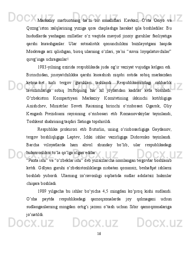 Markaziy   matbuotning   ba’zi   bir   mualliflari   Kavkaz,   O‘rta   Osiyo   va
Qozog‘iston   xalqlarining   yuziga   qora   chaplashga   harakat   qila   boshladilar.   Bu
hududlarda   yashagan   millatlar   o‘z   vaqtida   mavjud   jinoiy   guruhlar   faoliyatiga
qarshi   kurashganlar.   Ular   sotsialistik   qonunchilikni   buzilayotgani   haqida
Moskvaga   arz   qilishgan,   biroq   ularning   o‘zlari,   ya’ni   “suvni   loyqalatuvchilar”
quvg‘inga uchraganlar!
1983-yilning   oxirida  respublikada  juda  og‘ir  vaziyat  vujudga  kelgan  edi.
Birinchidan,   jinoyatchilikka   qarshi   kurashish   niqobi   ostida   sobiq   markazdan
ketma-ket   turli   tergov   guruhlari   tashlandi.   Respublikamizdagi   rahbarlik
lavozimlariga   sobiq   Ittifoqning   har   xil   joylaridan   kadrlar   kela   boshladi.
O‘zbekiston   Kompartiyasi   Markaziy   Komitetining   ikkinchi   kotibligiga
Anishchev,   Ministrlar   Soveti   Raisining   birinchi   o‘rinbosari   Ogarok,   Oliy
Kengash   Prezidiumi   rayisining   o‘rinbosari   etib   Romanovskiylar   tayinlandi,
Toshkent shahrining taqdiri Satinga topshirildi.
Respublika   prokurori   etib   Buturlin,   uning   o‘rinbosarligiga   Gaydanov,
tergov   boshliqligiga   Laptev,   Ichki   ishlar   vazirligiga   Didorenko   tayinlandi.
Barcha   viloyatlarda   ham   ahvol   shunday   bo‘lib,   ular   respublikadagi
hukmronlikni to‘la qo‘lga olgan edilar.
“Paxta ishi” va “o‘zbeklar ishi” deb yuzsizlarcha nomlangan tergovlar boshlanib
ketdi.   Gdlyan   guruhi   o‘zbekistonliklarga   nisbatan   qonunsiz,   beshafqat   ishlarni
boshlab   yubordi.   Ularning   zo‘ravonligi   oqibatida   sudlar   adolatsiz   hukmlar
chiqara boshladi.
1989   yilgacha   bu   ishlar   bo‘yicha   4,5   mingdan   ko‘proq   kishi   sudlandi.
O‘sha   paytda   respublikadagi   qamoqxonalarda   joy   qolmagani   uchun
sudlanganlarning   mingdan   ortig‘i   jazoni   o‘tash   uchun   Sibir   qamoqxonalariga
jo‘natildi.
16 