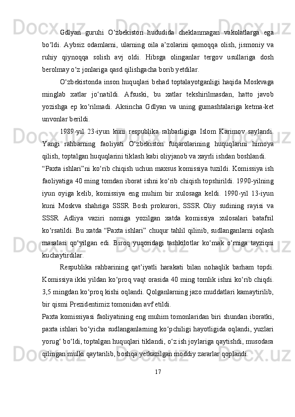 Gdlyan   guruhi   O‘zbekiston   hududida   cheklanmagan   vakolatlarga   ega
bo‘ldi.   Aybsiz   odamlarni,   ularning   oila   a’zolarini   qamoqqa   olish,   jismoniy   va
ruhiy   qiynoqqa   solish   avj   oldi.   Hibsga   olinganlar   tergov   usullariga   dosh
berolmay o‘z jonlariga qasd qilishgacha borib yetdilar.
O‘zbekistonda inson huquqlari behad toptalayotganligi haqida Moskvaga
minglab   xatlar   jo‘natildi.   Afsuski,   bu   xatlar   tekshirilmasdan,   hatto   javob
yozishga   ep   ko‘rilmadi.   Aksincha   Gdlyan   va   uning   gumashtalariga   ketma-ket
unvonlar berildi.
1989-yil   23-iyun   kuni   respublika   rahbarligiga   Islom   Karimov   saylandi.
Yangi   rahbarning   faoliyati   O‘zbekiston   fuqarolarining   huquqlarini   himoya
qilish, toptalgan huquqlarini tiklash kabi oliyjanob va xayrli ishdan boshlandi.
“Paxta ishlari”ni ko‘rib chiqish uchun maxsus komissiya tuzildi. Komissiya ish
faoliyatiga 40 ming tomdan iborat ishni ko‘rib chiqish topshirildi. 1990-yilning
iyun   oyiga   kelib,   komissiya   eng   muhim   bir   xulosaga   keldi.   1990-yil   13-iyun
kuni   Moskva   shahriga   SSSR   Bosh   prokurori,   SSSR   Oliy   sudining   rayisi   va
SSSR   Adliya   vaziri   nomiga   yozilgan   xatda   komissiya   xulosalari   batafsil
ko‘rsatildi. Bu xatda “Paxta ishlari” chuqur tahlil qilinib, sudlanganlarni oqlash
masalasi   qo‘yilgan   edi.   Biroq   yuqoridagi   tashkilotlar   ko‘mak   o‘rniga   tayziqni
kuchaytirdilar.
Respublika   rahbarining   qat’iyatli   harakati   bilan   nohaqlik   barham   topdi.
Komissiya ikki yildan ko‘proq vaqt orasida 40 ming tomlik ishni ko‘rib chiqdi.
3,5 mingdan ko‘proq kishi oqlandi. Qolganlarning jazo muddatlari kamaytirilib,
bir qismi Prezidentimiz tomonidan avf etildi.
Paxta komissiyasi faoliyatining eng muhim tomonlaridan biri shundan iboratki,
paxta ishlari bo‘yicha sudlanganlarning ko‘pchiligi hayotligida oqlandi, yuzlari
yorug‘ bo‘ldi, toptalgan huquqlari tiklandi, o‘z ish joylariga qaytishdi, musodara
qilingan mulki qaytarilib, boshqa yetkazilgan moddiy zararlar qoplandi.
17 