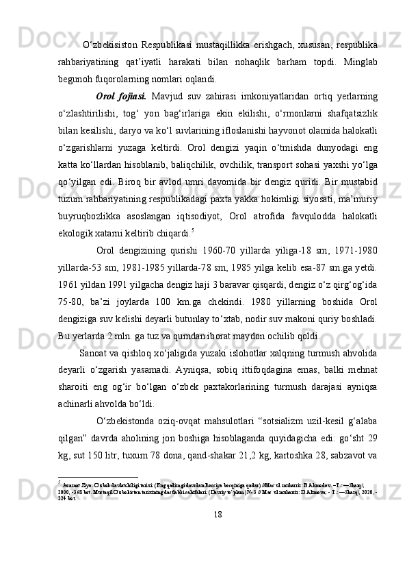 O‘zbekisiston   Respublikasi   mustaqillikka   erishgach,   xususan,   respublika
rahbariyatining   qat’iyatli   harakati   bilan   nohaqlik   barham   topdi.   Minglab
begunoh fuqorolarning nomlari oqlandi.
                Orol   fojiasi.   Mavjud   suv   zahirasi   imkoniyatlaridan   ortiq   yerlarning
o‘zlashtirilishi,   tog‘   yon   bag‘irlariga   ekin   ekilishi,   o‘rmonlarni   shafqatsizlik
bilan kesilishi, daryo va ko‘l suvlarining ifloslanishi hayvonot olamida halokatli
o‘zgarishlarni   yuzaga   keltirdi.   Orol   dengizi   yaqin   o‘tmishda   dunyodagi   eng
katta ko‘llardan hisoblanib, baliqchilik, ovchilik, transport sohasi yaxshi yo‘lga
qo‘yilgan   edi.   Biroq   bir   avlod   umri   davomida   bir   dengiz   quridi.   Bir   mustabid
tuzum rahbariyatining respublikadagi paxta yakka hokimligi siyosati, ma’muriy
buyruqbozlikka   asoslangan   iqtisodiyot,   Orol   atrofida   favqulodda   halokatli
ekologik xatarni keltirib chiqardi. 5
                Orol   dengizining   qurishi   1960-70   yillarda   yiliga-18   sm,   1971-1980
yillarda-53 sm, 1981-1985 yillarda-78 sm, 1985 yilga kelib esa-87 sm.ga yetdi.
1961 yildan 1991 yilgacha dengiz haji 3 baravar qisqardi, dengiz o‘z qirg‘og‘ida
75-80,   ba’zi   joylarda   100   km.ga   chekindi.   1980   yillarning   boshida   Orol
dengiziga suv kelishi deyarli butunlay to‘xtab, nodir suv makoni quriy boshladi.
Bu yerlarda 2 mln. ga tuz va qumdan iborat maydon ochilib qoldi.
             Sanoat va qishloq xo‘jaligida yuzaki islohotlar xalqning turmush ahvolida
deyarli   o‘zgarish   yasamadi.   Ayniqsa,   sobiq   ittifoqdagina   emas,   balki   mehnat
sharoiti   eng   og‘ir   bo‘lgan   o‘zbek   paxtakorlarining   turmush   darajasi   ayniqsa
achinarli ahvolda bo‘ldi.
                  O‘zbekistonda   oziq-ovqat   mahsulotlari   “sotsializm   uzil-kesil   g‘alaba
qilgan”   davrda   aholining   jon   boshiga   hisoblaganda   quyidagicha   edi:   go‘sht   29
kg, sut 150 litr, tuxum 78 dona, qand-shakar 21,2 kg, kartoshka 28, sabzavot va
5
  Azamat Ziyo. O’zbek davlatchiligi tarixi: (Eng qadimgi davrdan Rossiya bosqiniga qadar) //Mas`ul muharrir: B.Ahmedov. –T.: ―Sharq , ‖
2000, -368 bet. Mustaqil O’zbekiston tarixining dastlabki sahifalari: (Davriy to’plam) № 3 // Mas`ul muharrir: D.Alimova; - T.: ―Sharq , 2020, -
‖
224 bet.
18
