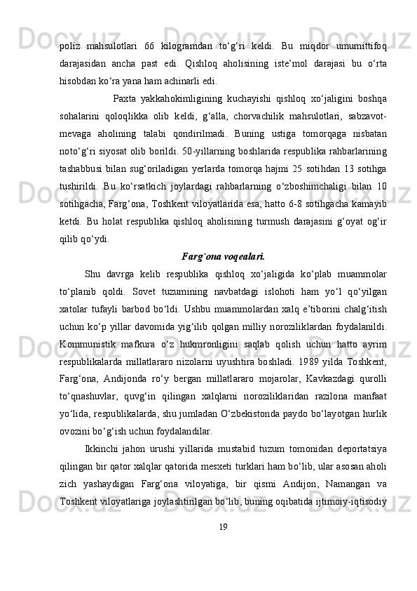 poliz   mahsulotlari   66   kilogramdan   to‘g‘ri   keldi.   Bu   miqdor   umumittifoq
darajasidan   ancha   past   edi.   Qishloq   aholisining   iste’mol   darajasi   bu   o‘rta
hisobdan ko‘ra yana ham achinarli edi.
                      Paxta   yakkahokimligining   kuchayishi   qishloq   xo‘jaligini   boshqa
sohalarini   qoloqlikka   olib   keldi,   g‘alla,   chorvachilik   mahsulotlari,   sabzavot-
mevaga   aholining   talabi   qondirilmadi.   Buning   ustiga   tomorqaga   nisbatan
noto‘g‘ri siyosat olib borildi. 50-yillarning boshlarida respublika rahbarlarining
tashabbusi  bilan  sug‘oriladigan  yerlarda  tomorqa  hajmi 25 sotihdan  13 sotihga
tushirildi.   Bu   ko‘rsatkich   joylardagi   rahbarlarning   o‘zboshimchaligi   bilan   10
sotihgacha, Farg‘ona, Toshkent viloyatlarida esa, hatto 6-8 sotihgacha kamayib
ketdi.   Bu   holat   respublika   qishloq   aholisining   turmush   darajasini   g‘oyat   og‘ir
qilib qo‘ydi.
Farg`ona  voqealari.
Shu   davrga   kelib   respublika   qishloq   xo‘jaligida   ko‘plab   muammolar
to‘planib   qoldi.   Sovet   tuzumining   navbatdagi   islohoti   ham   yo‘l   qo‘yilgan
xatolar   tufayli   barbod   bo‘ldi.   Ushbu   muammolardan   xalq   e’tiborini   chalg‘itish
uchun ko‘p yillar davomida yig‘ilib qolgan milliy noroziliklardan  foydalanildi.
Kommunistik   mafkura   o‘z   hukmronligini   saqlab   qolish   uchun   hatto   ayrim
respublikalarda   millatlararo   nizolarni   uyushtira   boshladi.   1989   yilda   Toshkent,
Farg‘ona,   Andijonda   ro‘y   bergan   millatlararo   mojarolar,   Kavkazdagi   qurolli
to‘qnashuvlar,   quvg‘in   qilingan   xalqlarni   noroziliklaridan   razilona   manfaat
yo‘lida, respublikalarda, shu jumladan O‘zbekistonda paydo bo‘layotgan hurlik
ovozini bo‘g‘ish uchun foydalandilar.  
Ikkinchi   jahon   urushi   yillarida   mustabid   tuzum   tomonidan   deportatsiya
qilingan bir qator xalqlar qatorida mesxeti turklari ham bo‘lib, ular asosan aholi
zich   yashaydigan   Farg‘ona   viloyatiga,   bir   qismi   Andijon,   Namangan   va
Toshkent viloyatlariga joylashtirilgan bo‘lib, buning oqibatida ijtimoiy-iqtisodiy
19 