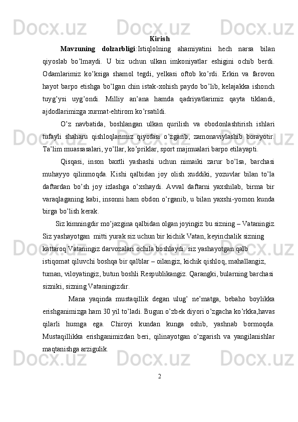 Kirish
Mavzuning   dolzarbligi :Istiqlolning   ahamiyatini   hech   narsa   bilan
qiyoslab   bo’lmaydi.   U   biz   uchun   ulkan   imkoniyatlar   eshigini   ochib   berdi.
Odamlarimiz   ko’ksiga   shamol   tegdi,   yelkasi   oftob   ko’rdi.   Erkin   va   farovon
hayot barpo etishga bo’lgan chin istak-xohish paydo bo’lib, kelajakka ishonch
tuyg’ysi   uyg’ondi.   Milliy   an’ana   hamda   qadriyatlarimiz   qayta   tiklandi,
ajdodlarimizga xurmat-ehtirom ko’rsatildi. 
O’z   navbatida,   boshlangan   ulkan   qurilish   va   obodonlashtirish   ishlari
tufayli   shaharu   qishloqlarimiz   qiyofasi   o’zgarib,   zamonaviylashib   borayotir.
Ta’lim muassasalari, yo’llar, ko’priklar, sport majmualari barpo etilayapti. 
Qisqasi,   inson   baxtli   yashashi   uchun   nimaiki   zarur   bo’lsa,   barchasi
muhayyo   qilinmoqda.   Kishi   qalbidan   joy   olish   xuddiki,   yozuvlar   bilan   to’la
daftardan   bo’sh   joy   izlashga   o’xshaydi.   Avval   daftarni   yaxshilab,   birma   bir
varaqlaganing kabi, insonni ham obdon o’rganib, u bilan yaxshi-yomon kunda
birga bo’lish kerak.
       Siz kimningdir mo’jazgina qalbidan olgan joyingiz bu sizning – Vataningiz.
Siz yashayotgan  mitti yurak siz uchun bir kichik Vatan, keyinchalik sizning 
kattaroq Vataningiz darvozalari ochila boshlaydi: siz yashayotgan qalb 
istiqomat qiluvchi boshqa bir qalblar – oilangiz, kichik qishloq, mahallangiz, 
tuman, viloyatingiz, butun boshli Respublikangiz. Qarangki, bularning barchasi 
sizniki, sizning Vataningizdir.
              Mana   yaqinda   mustaqillik   degan   ulug’   ne’matga,   bebaho   boylikka
erishganimizga ham 30 yil to’ladi. Bugun o’zbek diyori o’zgacha ko’rkka,havas
qilarli   husnga   ega.   Chiroyi   kundan   kunga   oshib,   yashnab   bormoqda.
Mustaqillikka   erishganimizdan   beri,   qilinayotgan   o’zgarish   va   yangilanishlar
maqtanishga arzigulik. 
2 