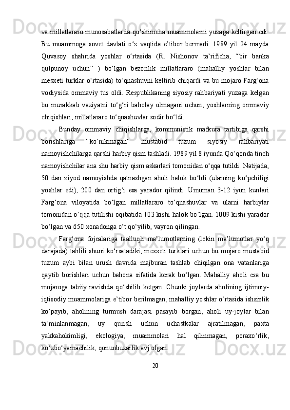 va millatlararo munosabatlarda qo‘shimcha muammolarni yuzaga keltirgan edi.
Bu   muammoga   sovet   davlati   o‘z   vaqtida   e’tibor   bermadi.   1989   yil   24   mayda
Quvasoy   shahrida   yoshlar   o‘rtasida   (R.   Nishonov   ta’rificha,   “bir   banka
qulpunoy   uchun”   )   bo‘lgan   bezorilik   millatlararo   (mahalliy   yoshlar   bilan
mesxeti turklar o‘rtasida) to‘qnashuvni keltirib chiqardi va bu mojaro Farg‘ona
vodiysida ommaviy tus oldi. Respublikaning siyosiy rahbariyati yuzaga kelgan
bu   murakkab   vaziyatni   to‘g‘ri   baholay   olmagani   uchun,   yoshlarning   ommaviy
chiqishlari, millatlararo to‘qnashuvlar sodir bo‘ldi.
Bunday   ommaviy   chiqishlarga,   kommunistik   mafkura   tartibiga   qarshi
borishlariga   “ko‘nikmagan”   mustabid   tuzum   siyosiy   rahbariyati
namoyishchilarga qarshi harbiy qism tashladi. 1989 yil 8 iyunda Qo‘qonda tinch
namoyishchilar ana shu harbiy qism askarlari tomonidan o‘qqa tutildi. Natijada,
50   dan   ziyod   namoyishda   qatnashgan   aholi   halok   bo‘ldi   (ularning   ko‘pchiligi
yoshlar   edi),   200   dan   ortig‘i   esa   yarador   qilindi.   Umuman   3-12   iyun   kunlari
Farg‘ona   viloyatida   bo‘lgan   millatlararo   to‘qnashuvlar   va   ularni   harbiylar
tomonidan o‘qqa tutilishi oqibatida 103 kishi halok bo‘lgan. 1009 kishi yarador
bo‘lgan va 650 xonadonga o‘t qo‘yilib, vayron qilingan.
Farg‘ona   fojealariga   taalluqli   ma’lumotlarning   (lekin   ma’lumotlar   yo‘q
darajada) tahlili shuni ko‘rsatadiki, mesxeti turklari uchun bu mojaro mustabid
tuzum   aybi   bilan   urush   davrida   majburan   tashlab   chiqilgan   ona   vatanlariga
qaytib   borishlari   uchun   bahona   sifatida   kerak   bo‘lgan.   Mahalliy   aholi   esa   bu
mojaroga   tabiiy   ravishda  qo‘shilib   ketgan.   Chunki   joylarda   aholining   ijtimoiy-
iqtisodiy muammolariga e’tibor berilmagan, mahalliy yoshlar o‘rtasida ishsizlik
ko‘payib,   aholining   turmush   darajasi   pasayib   borgan,   aholi   uy-joylar   bilan
ta’minlanmagan,   uy   qurish   uchun   uchastkalar   ajratilmagan,   paxta
yakkahokimligi,   ekologiya,   muammolari   hal   qilinmagan,   poraxo‘rlik,
ko‘zbo‘yamachilik, qonunbuzarlik avj olgan.
20