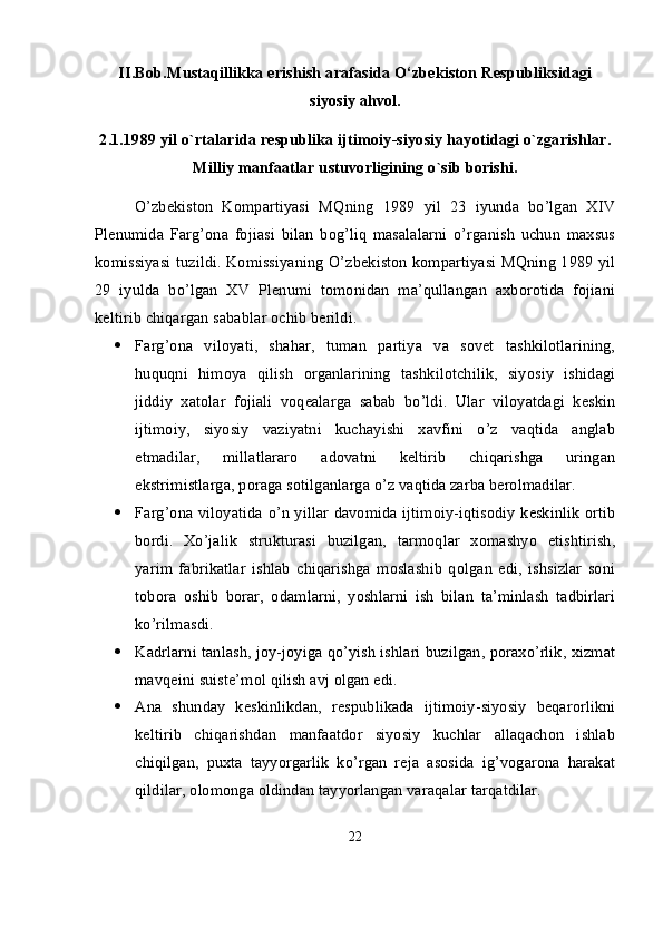 II.Bob.Mustaqillikka erishish arafasida O‘zbekiston Respubliksidagi
siyosiy ahvol.
2.1. 1989 yil o`rtalarida respublika ijtimoiy-siyosiy hayotidagi o`zgarishlar.
Milliy manfaatlar ustuvorligining o`sib borishi.
O’zbekiston   Kompartiyasi   MQning   1989   yil   23   iyunda   bo’lgan   XIV
Plenumida   Farg’ona   fojiasi   bilan   bog’liq   masalalarni   o’rganish   uchun   maxsus
komissiyasi tuzildi. Komissiyaning O’zbekiston kompartiyasi MQning 1989 yil
29   iyulda   bo’lgan   XV   Plenumi   tomonidan   ma’qullangan   axborotida   fojiani
keltirib chiqargan sabablar ochib berildi.
 Farg’ona   viloyati,   shahar,   tuman   partiya   va   sovet   tashkilotlarining,
huquqni   himoya   qilish   organlarining   tashkilotchilik,   siyosiy   ishidagi
jiddiy   xatolar   fojiali   voqealarga   sabab   bo’ldi.   Ular   viloyatdagi   keskin
ijtimoiy,   siyosiy   vaziyatni   kuchayishi   xavfini   o’z   vaqtida   anglab
etmadilar,   millatlararo   adovatni   keltirib   chiqarishga   uringan
ekstrimistlarga, poraga sotilganlarga o’z vaqtida zarba berolmadilar.
 Farg’ona viloyatida o’n yillar davomida ijtimoiy-iqtisodiy keskinlik ortib
bordi.   Xo’jalik   strukturasi   buzilgan,   tarmoqlar   xomashyo   etishtirish,
yarim   fabrikatlar   ishlab   chiqarishga   moslashib   qolgan   edi,   ishsizlar   soni
tobora   oshib   borar,   odamlarni,   yoshlarni   ish   bilan   ta’minlash   tadbirlari
ko’rilmasdi.
 Kadrlarni tanlash, joy-joyiga qo’yish ishlari buzilgan, poraxo’rlik, xizmat
mavqeini suiste’mol qilish avj olgan edi.
 Ana   shunday   keskinlikdan,   respublikada   ijtimoiy-siyosiy   beqarorlikni
keltirib   chiqarishdan   manfaatdor   siyosiy   kuchlar   allaqachon   ishlab
chiqilgan,   puxta   tayyorgarlik   ko’rgan   reja   asosida   ig’vogarona   harakat
qildilar, olomonga oldindan tayyorlangan varaqalar tarqatdilar.
22