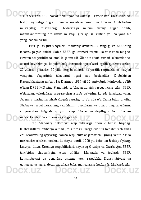 •   O’zbekiston   SSR   davlat   hokimiyati   vakolatiga   O’zbekiston   SSR   ichki   va
tashqi   siyosatiga   tegishli   barcha   masalalar   kiradi   va   hokazo.   O’zbekiston
mustaqilligi   to’g’risidagi   Deklaratsiya   muhim   tarixiy   hujjat   bo’lib,
mamlakatimizning   o’z   davlat   mustaqilligini   qo’lga   kiritish   yo’lida   yana   bir
yangi qadam bo’ldi. 
1991   yil   avgust   voqеalari,   markaziy   davlatchilik   tangligi   va   SSSRning
tanazzulga   yuz   tutishi.   Sobiq   SSSR   ga   kiruvchi   respublikalar   rasman   teng   va
suveren deb yuritilsada, amalda qaram edi. Ular o’z erlari, suvlari, o’rmonlari va
er   osti   boyliklariga,   ko’pdan-ko’p   korxonalariga   o’zlari   egalik   qilolmas   edilar.
80-yillarning   oxirlari   90-yillarning   boshlarida   ko’pchilik   respublikalar   mavjud
vaziyatni   o’zgartirish   talablarini   ilgari   sura   boshladilar.   O’zbekiston
Respublikasining rahbari I.A.Karimov 1989 yil 20 sentyabrda Maskvada bo’lib
o’tgan   KPSS   MQ   ning   Plenumida   so’zlagan   nutqida   respublikalar   bilan   SSSR
o’rtasidagi   vakolatlarni   aniq-ravshan   ajratib   qo’yishni   ko’zda   tutadigan   yangi
federativ shartnoma ishlab chiqish zarurligi to’g’risida o’z fikrini bildirib: «Biz
Ittifoq   va   respublikalarning   vazifalarini,   burchlarini   va   o’zaro   majburiyatlarini
aniq-ravshan   belgilab   qo’yish,   respublikalar   mustaqilligini   har   jihatdan
mustahkamlash tarafdorimiz»,- degan edi.
Biroq   Markaziy   hokimiyat   respublikalarga   erkinlik   berish   haqidagi
talabtakliflarni   e’tiborga   olmadi,   to’g’rirog’i   ularga   erkinlik   berishni   xohlamas
edi. Markazning qaysarligi  hamda respublikalar jamoatchiligining ta’siri ostida
markazdan  ajralish   harakati  kuchayib  bordi.  1990  yil  bahorida  Boltiqbo’yidagi
Latviya, Litva, Estoniya respublikalari, keyinroq Gruziya va Ozarbayjon SSSR
tarkibidan   chiqqanligini   e’lon   qildilar.   Markazda   va   joylarda   SSSR
konstitutsiyasi   va   qonunlari   ustunmi   yoki   respublika   Konstitutsiyasi   va
qonunlari ustunmi, degan masalada bahs, munozaralar kuchaydi. Markazdagilar
24