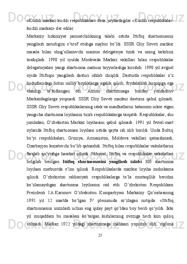 «Kuchli markaz-kuchli respublikalar» desa, joylardagilar «Kuchli respublikalar-
kuchli markaz» der edilar.
Markaziy   hokimiyat   jamoatchilikning   talabi   ostida   Ittifoq   shartnomasini
yangilash   zarurligini   e’tirof   etishga   majbur   bo’ldi.   SSSR   Oliy   Soveti   mazkur
masala   bilan   shug’ullanuvchi   maxsus   delegatsiya   tuzdi   va   uning   tarkibini
tasdiqladi.   1990   yil   iyulda   Moskvada   Markaz   vakillari   bilan   respublikalar
delegatsiyalari   yangi   shartnoma   matnini   tayyorlashga   kirishdi.   1990   yil   avgust
oyida   Ittifoqni   yangilash   dasturi   ishlab   chiqildi.   Dasturda   respublikalar   o’z
hududlaridagi  butun   milliy   boyliklarga   egalik   qilish,   foydalanish   huquqiga  ega
ekanligi   ta’kidlangan   edi.   Ammo   shartnomaga   bunday   yondashuv
Markazdagilarga   yoqmadi.   SSSR   Oliy   Soveti   mazkur   dasturni   qabul   qilmadi.
SSSR Oliy Soveti respublikalarning istak va manfaatlarini batamom inkor etgan
yangicha shartnoma loyihasini tuzib respublikalarga tarqatdi. Respublikalar, shu
jumladan,   O’zbekiston   Markaz   loyihasini   qabul   qilmadi.   1991   yil   fevral-mart
oylarida   Ittifoq   shartnomasi   loyihasi   ustida   qayta   ish   olib   borildi.   Unda   Boltiq
bo’yi   respublikalari,   Gruziya,   Armaniston,   Moldova   vakillari   qatnashmadi,
Ozarbayjon kuzatuvchi bo’lib qatnashdi. Ittifoq bilan respublikalar vakolatlarini
farqlab   qo’yishga   harakat   qilindi.   Nihoyat,   Ittifoq   va   respublikalar   vakolatlari
belgilab   berilgan   Ittifoq   shartnomasini   yangilash   talabi   300   shartnoma
loyihasi   matbuotda   e’lon   qilindi.   Respublikalarda   mazkur   loyiha   muhokama
qilindi.   O’zbekiston   rahbariyati   respublikalarga   to’la   mustaqillik   berishni
ko’zlamaydigan   shartnoma   loyihasini   rad   etdi.   O’zbekiston   Respublikasi
Prezidenti   I.A.Karimov   O’zbekiston   Kompartiyasi   Markaziy   Qo’mitasining
1991   yil   12   martda   bo’lgan   IV   plenumida   so’zlagan   nutqida:   «Ittifoq
shartnomasini   imzolash   uchun   eng   qulay   payt   qo’ldan   boy   berib   qo’yildi.   Ikki
yil   muqaddam   bu   masalani   ko’targan   kishilarning   ovoziga   hech   kim   quloq
solmadi.   Markaz   1922   yildagi   shartnomaga   mahkam   yopishib   olib,   oqilona
25