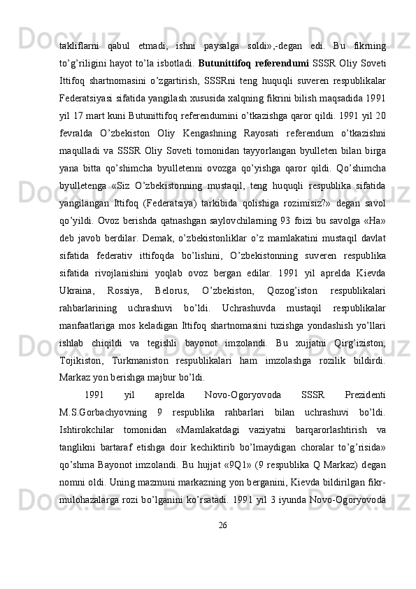 takliflarni   qabul   etmadi,   ishni   paysalga   soldi»,-degan   edi.   Bu   fikrning
to’g’riligini hayot to’la isbotladi.   Butunittifoq referendumi   SSSR Oliy Soveti
Ittifoq   shartnomasini   o’zgartirish,   SSSRni   teng   huquqli   suveren   respublikalar
Federatsiyasi sifatida yangilash xususida xalqning fikrini bilish maqsadida 1991
yil 17 mart kuni Butunittifoq referendumini o’tkazishga qaror qildi. 1991 yil 20
fevralda   O’zbekiston   Oliy   Kengashning   Rayosati   referendum   o’tkazishni
maqulladi   va   SSSR   Oliy   Soveti   tomonidan   tayyorlangan   byulleten   bilan   birga
yana   bitta   qo’shimcha   byulletenni   ovozga   qo’yishga   qaror   qildi.   Qo’shimcha
byulletenga   «Siz   O’zbekistonning   mustaqil,   teng   huquqli   respublika   sifatida
yangilangan   Ittifoq   (Federatsiya)   tarkibida   qolishiga   rozimisiz?»   degan   savol
qo’yildi. Ovoz berishda qatnashgan  saylovchilarning 93 foizi bu savolga «Ha»
deb   javob   berdilar.   Demak,   o’zbekistonliklar   o’z   mamlakatini   mustaqil   davlat
sifatida   federativ   ittifoqda   bo’lishini,   O’zbekistonning   suveren   respublika
sifatida   rivojlanishini   yoqlab   ovoz   bergan   edilar.   1991   yil   aprelda   Kievda
Ukraina,   Rossiya,   Belorus,   O’zbekiston,   Qozog’iston   respublikalari
rahbarlarining   uchrashuvi   bo’ldi.   Uchrashuvda   mustaqil   respublikalar
manfaatlariga mos keladigan Ittifoq  shartnomasini tuzishga yondashish yo’llari
ishlab   chiqildi   va   tegishli   bayonot   imzolandi.   Bu   xujjatni   Qirg’iziston,
Tojikiston,   Turkmaniston   respublikalari   ham   imzolashga   rozilik   bildirdi.
Markaz yon berishga majbur bo’ldi.
1991   yil   aprelda   Novo-Ogoryovoda   SSSR   Prezidenti
M.S.Gorbachyovning   9   respublika   rahbarlari   bilan   uchrashuvi   bo’ldi.
Ishtirokchilar   tomonidan   «Mamlakatdagi   vaziyatni   barqarorlashtirish   va
tanglikni   bartaraf   etishga   doir   kechiktirib   bo’lmaydigan   choralar   to’g’risida»
qo’shma  Bayonot  imzolandi.   Bu   hujjat  «9Q1»   (9  respublika  Q Markaz)   degan
nomni oldi. Uning mazmuni markazning yon berganini, Kievda bildirilgan fikr-
mulohazalarga rozi bo’lganini ko’rsatadi. 1991 yil 3 iyunda Novo-Ogoryovoda
26